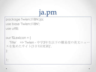 ja.pm
package Twien::I18N::ja;
use base 'Twien::I18N';
use utf8;
our %Lexicon = (
'Title' => 'Twien - 中学3年生以下の難易度の英文ニュー
スを集めたサイト(1日1回更新)',
);
1;

 