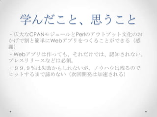 学んだこと、思うこと
・広大なCPANモジュールとPerlのアウトブット文化のお
かげで割と簡単にWebアプリをつくることができる（感
謝）
・Webアプリは作っても、それだけでは、認知されない。
プレスリリースなどは必須。
・９９,９％は失敗かもしれないが、ノウハウは残るので
ヒットするまで諦めない（次回開発は加速される）

 