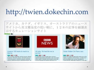 http://twien.dokechin.com
アメリカ、カナダ、イギリス、オーストラリアのニュース
サイトから英文難易度の低い順に、１２８の記事を厳選表
示するキュレーションサイト

 