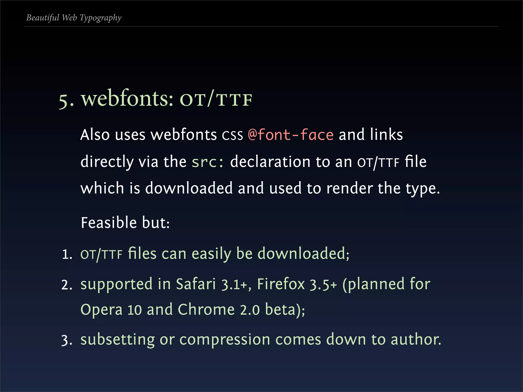 Beautiful Web Typography




       . webfonts: /
             Also uses webfonts CSS @font-face and links
             directly via the src: declaration to an OT /TTF ﬁle
             which is downloaded and used to render the type.

             Feasible but:
         1. OT /TTF ﬁles can easily be downloaded;
        2. supported in Safari 3.1+, Firefox 3.5+ (planned for
             Opera 10 and Chrome 2.0 beta);
        3. subsetting or compression comes down to author.
 