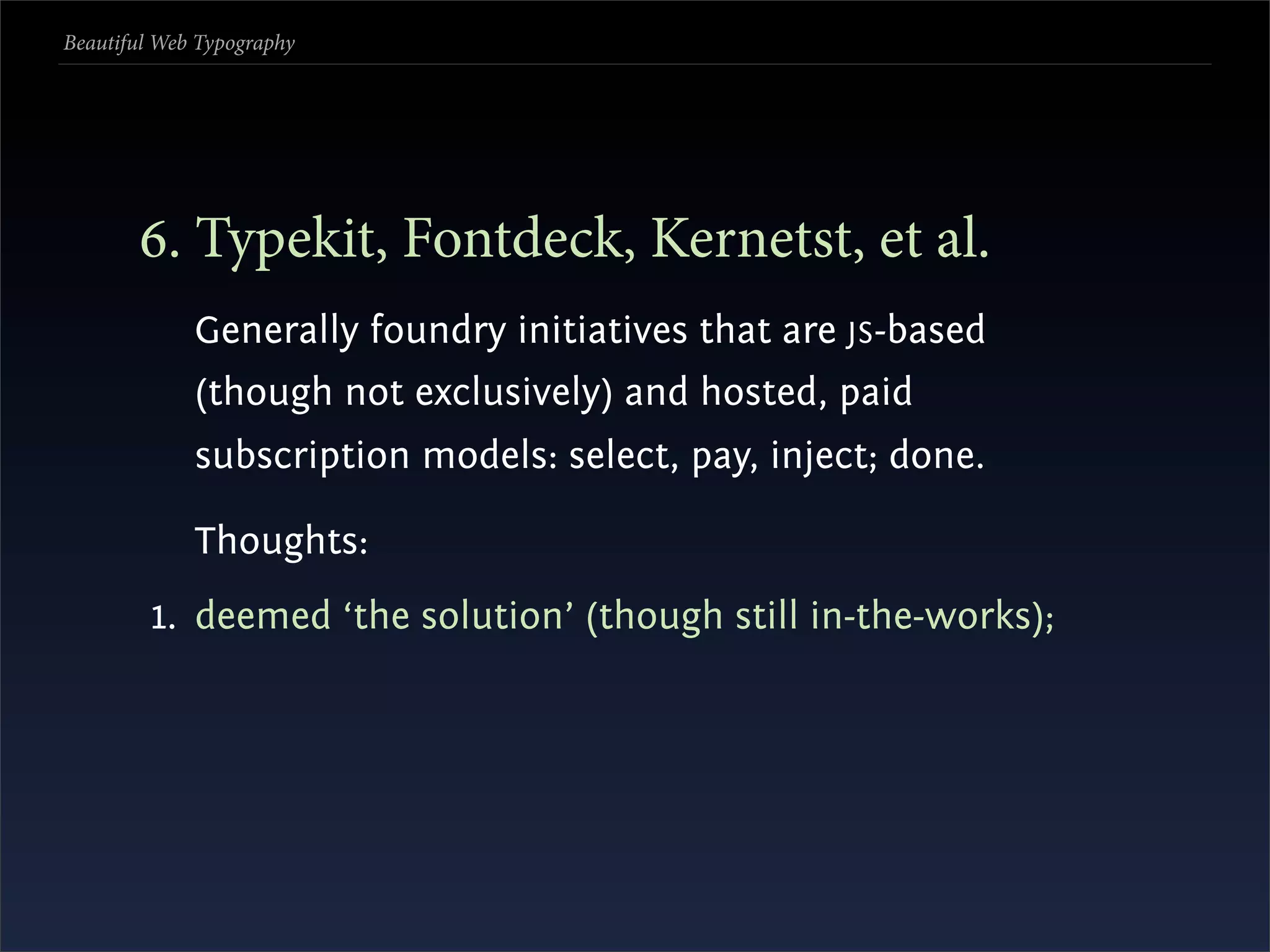 Beautiful Web Typography




       . Typekit, Fontdeck, Kernetst, et al.
             Generally foundry initiatives that are JS -based
             (though not exclusively) and hosted, paid
             subscription models: select, pay, inject; done.

             Thoughts:
         1. deemed ‘the solution’ (though still in-the-works);
 