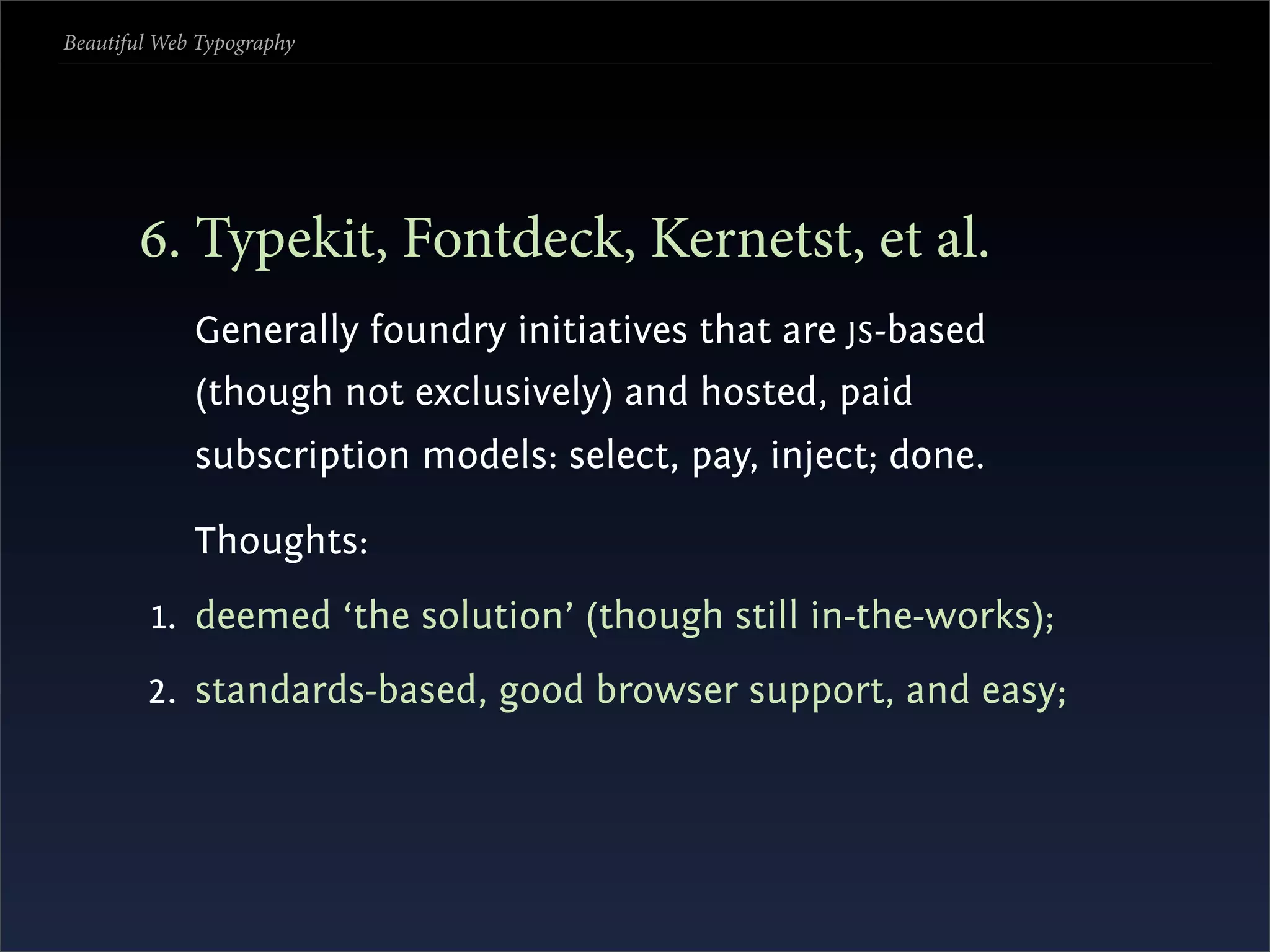 Beautiful Web Typography




       . Typekit, Fontdeck, Kernetst, et al.
             Generally foundry initiatives that are JS -based
             (though not exclusively) and hosted, paid
             subscription models: select, pay, inject; done.

             Thoughts:
         1. deemed ‘the solution’ (though still in-the-works);
        2. standards-based, good browser support, and easy;
 