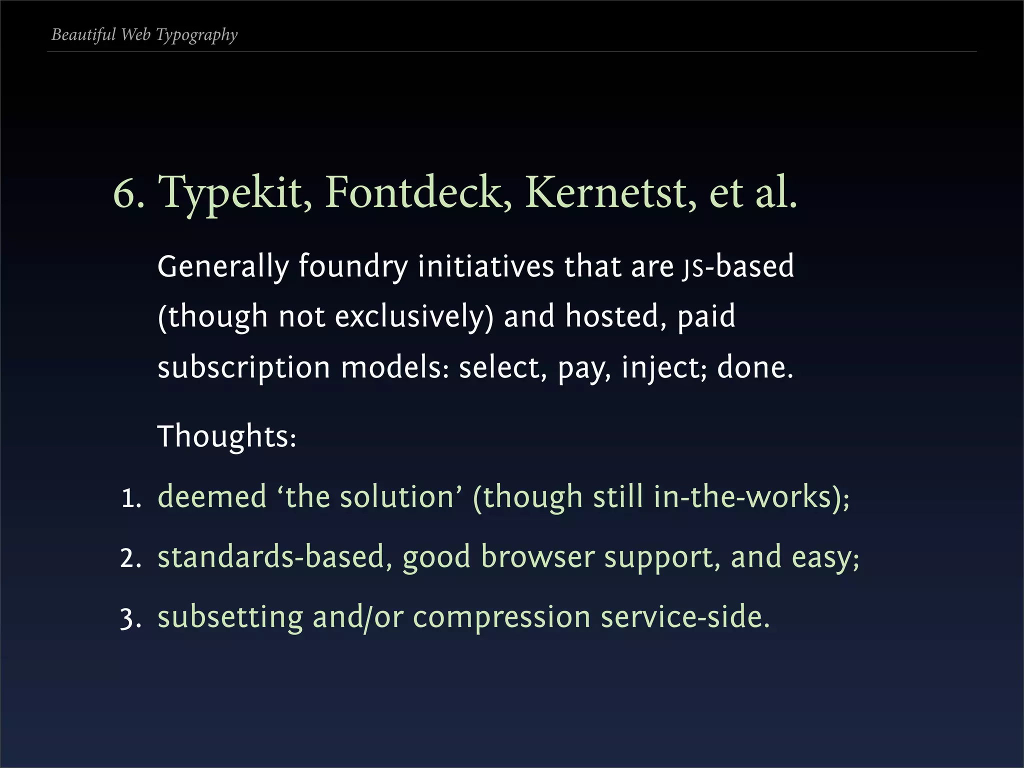 Beautiful Web Typography




       . Typekit, Fontdeck, Kernetst, et al.
             Generally foundry initiatives that are JS -based
             (though not exclusively) and hosted, paid
             subscription models: select, pay, inject; done.

             Thoughts:
         1. deemed ‘the solution’ (though still in-the-works);
        2. standards-based, good browser support, and easy;
        3. subsetting and/or compression service-side.
 