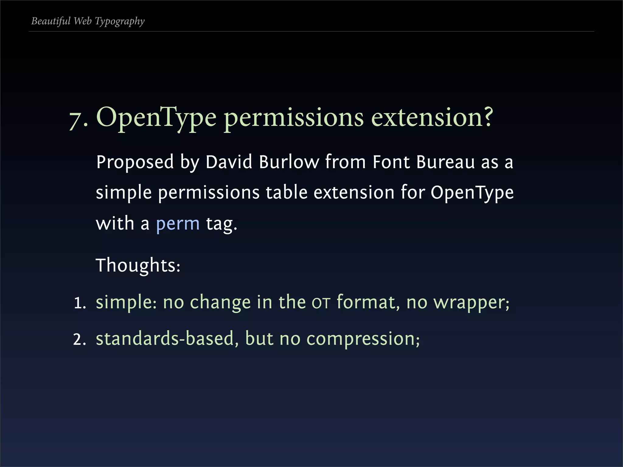 Beautiful Web Typography




       . OpenType permissions extension?
             Proposed by David Burlow from Font Bureau as a
             simple permissions table extension for OpenType
             with a perm tag.

             Thoughts:
         1. simple: no change in the OT format, no wrapper;
        2. standards-based, but no compression;
 