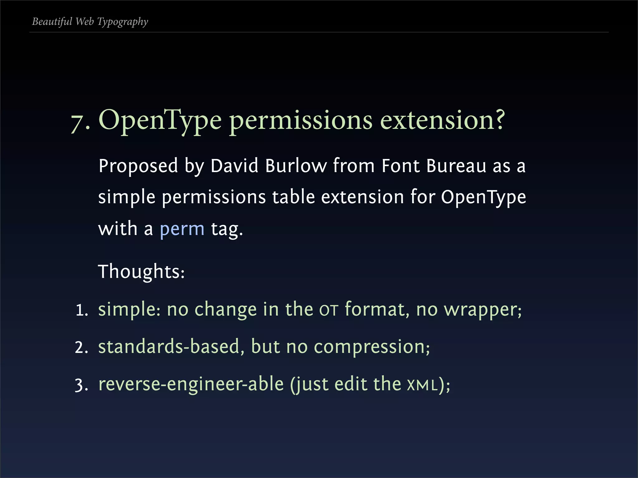Beautiful Web Typography




       . OpenType permissions extension?
             Proposed by David Burlow from Font Bureau as a
             simple permissions table extension for OpenType
             with a perm tag.

             Thoughts:
         1. simple: no change in the OT format, no wrapper;
        2. standards-based, but no compression;
        3. reverse-engineer-able (just edit the XML );
 