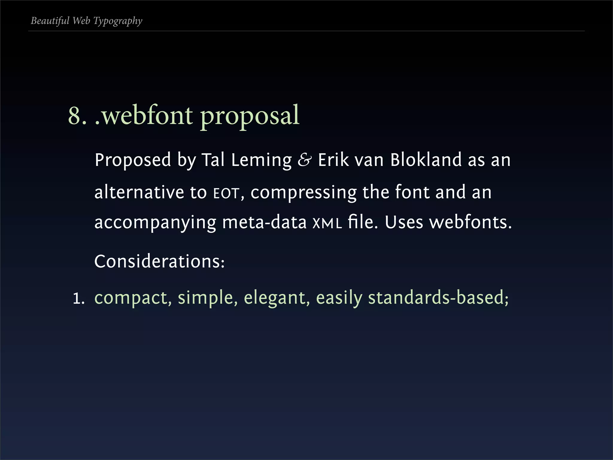 Beautiful Web Typography




       . .webfont proposal
             Proposed by Tal Leming & Erik van Blokland as an
             alternative to EOT , compressing the font and an
             accompanying meta-data XML ﬁle. Uses webfonts.

             Considerations:
         1. compact, simple, elegant, easily standards-based;
 