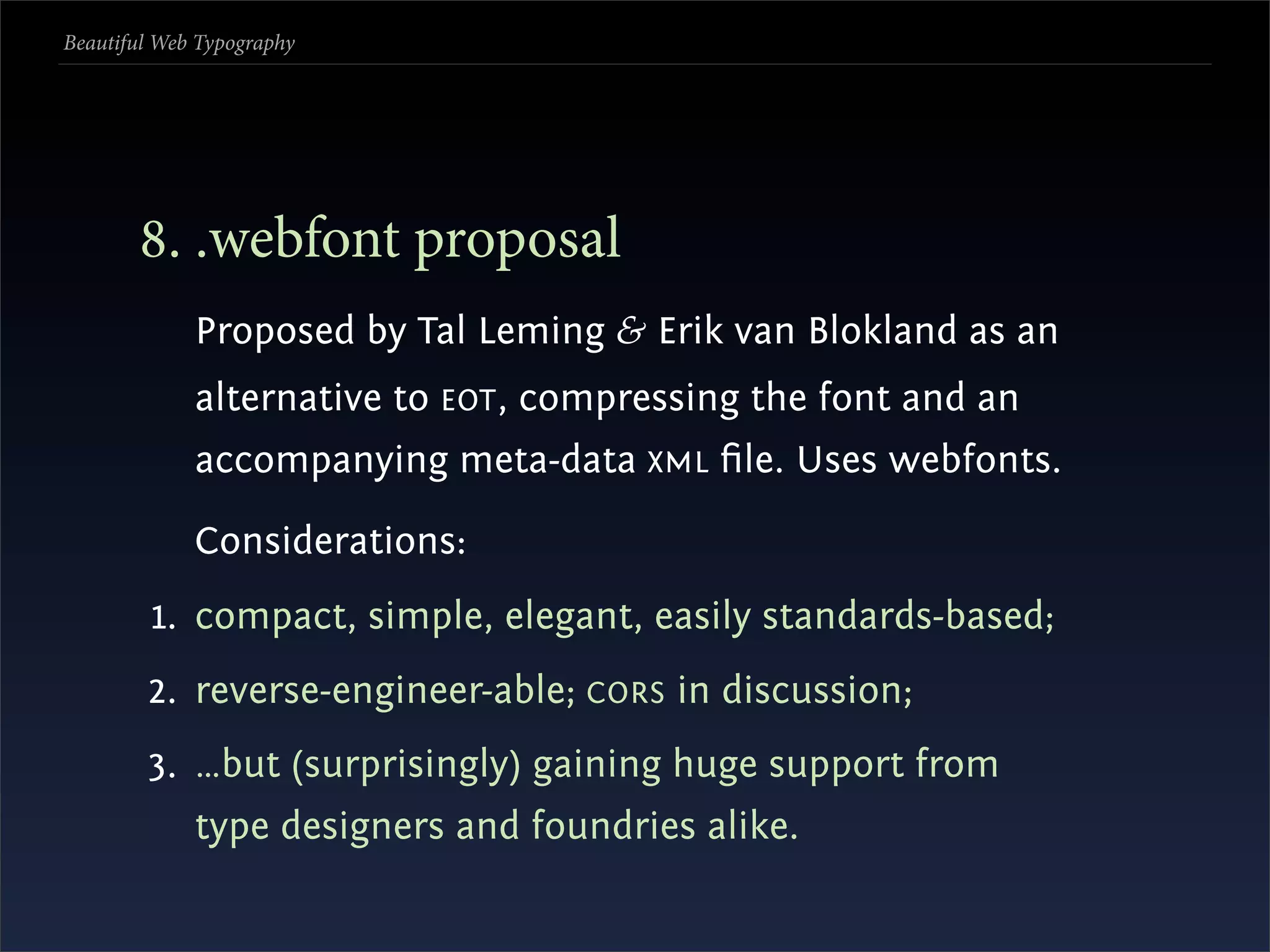 Beautiful Web Typography




       . .webfont proposal
             Proposed by Tal Leming & Erik van Blokland as an
             alternative to EOT , compressing the font and an
             accompanying meta-data XML ﬁle. Uses webfonts.

             Considerations:
         1. compact, simple, elegant, easily standards-based;
        2. reverse-engineer-able; CORS in discussion;
        3. …but (surprisingly) gaining huge support from
             type designers and foundries alike.
 