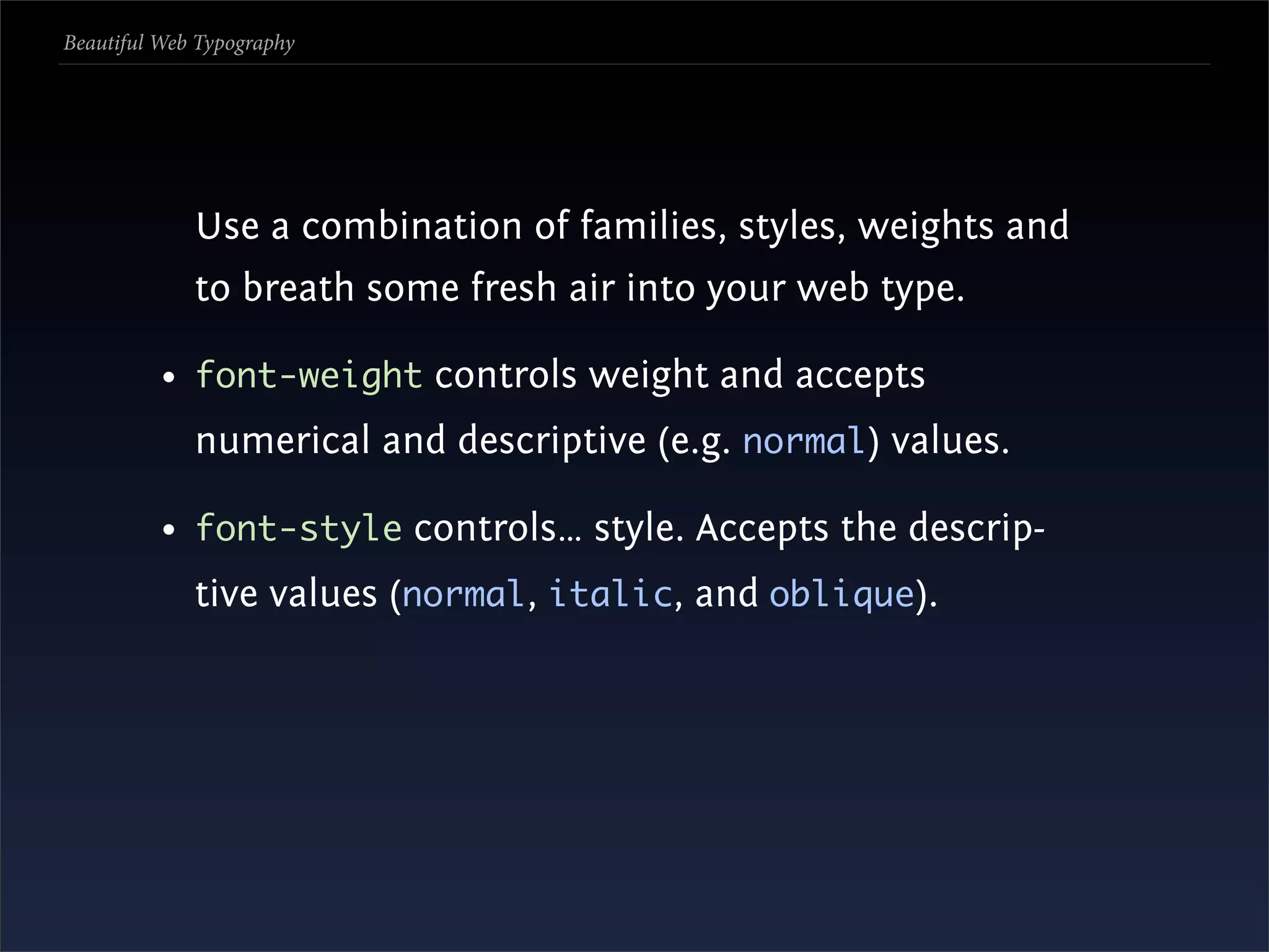 Beautiful Web Typography




             Use a combination of families, styles, weights and
             to breath some fresh air into your web type.

          • font-weight controls weight and accepts
             numerical and descriptive (e.g. normal) values.

          • font-style controls… style. Accepts the descrip-
             tive values (normal, italic, and oblique).
 