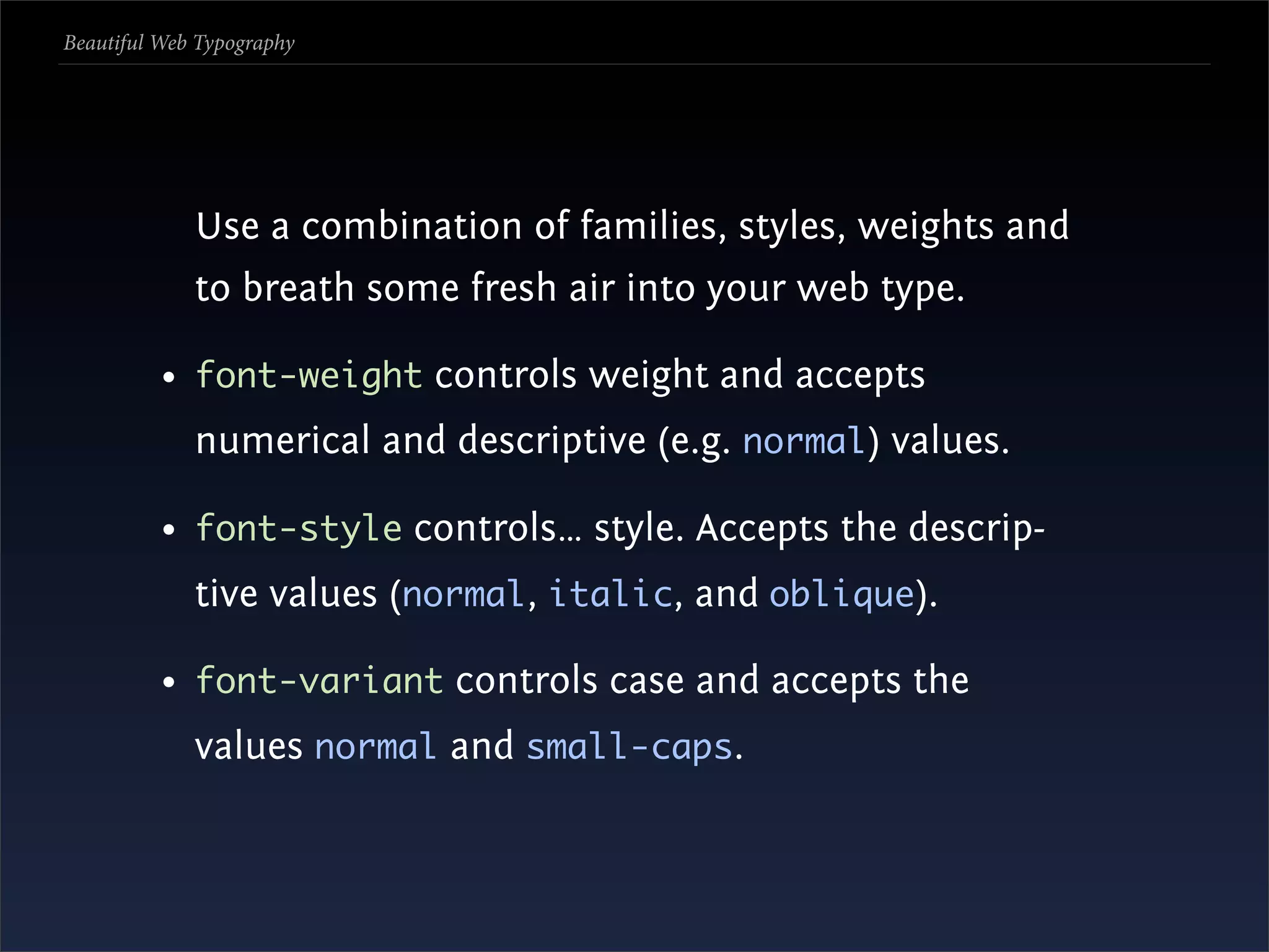 Beautiful Web Typography




             Use a combination of families, styles, weights and
             to breath some fresh air into your web type.

          • font-weight controls weight and accepts
             numerical and descriptive (e.g. normal) values.

          • font-style controls… style. Accepts the descrip-
             tive values (normal, italic, and oblique).

          • font-variant controls case and accepts the
             values normal and small-caps.
 