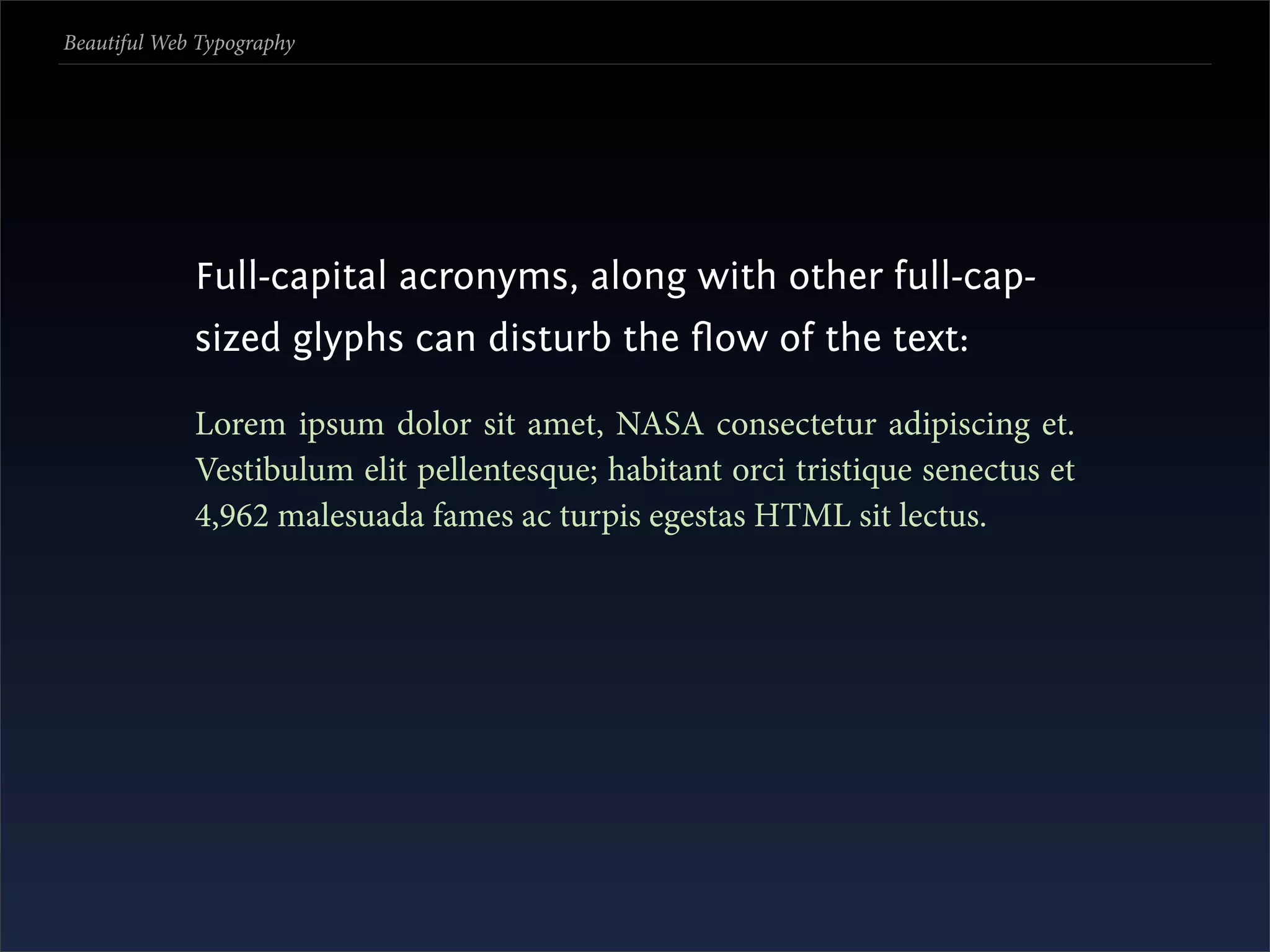 Beautiful Web Typography




             Full-capital acronyms, along with other full-cap-
             sized glyphs can disturb the ﬂow of the text:

             Lorem ipsum dolor sit amet, NASA consectetur adipiscing et.
             Vestibulum elit pellentesque; habitant orci tristique senectus et
             4,962 malesuada fames ac turpis egestas HTML sit lectus.
 