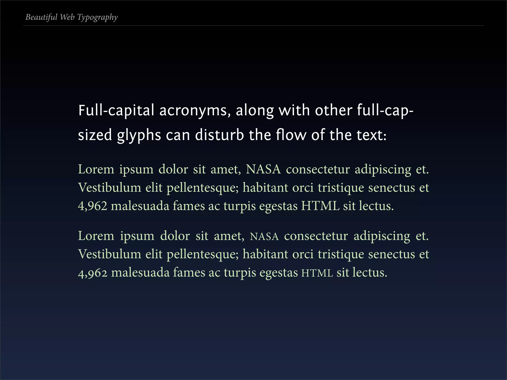 Beautiful Web Typography




             Full-capital acronyms, along with other full-cap-
             sized glyphs can disturb the ﬂow of the text:

             Lorem ipsum dolor sit amet, NASA consectetur adipiscing et.
             Vestibulum elit pellentesque; habitant orci tristique senectus et
             4,962 malesuada fames ac turpis egestas HTML sit lectus.

             Lorem ipsum dolor sit amet, NASA consectetur adipiscing et.
             Vestibulum elit pellentesque; habitant orci tristique senectus et
             , malesuada fames ac turpis egestas HTML sit lectus.
 