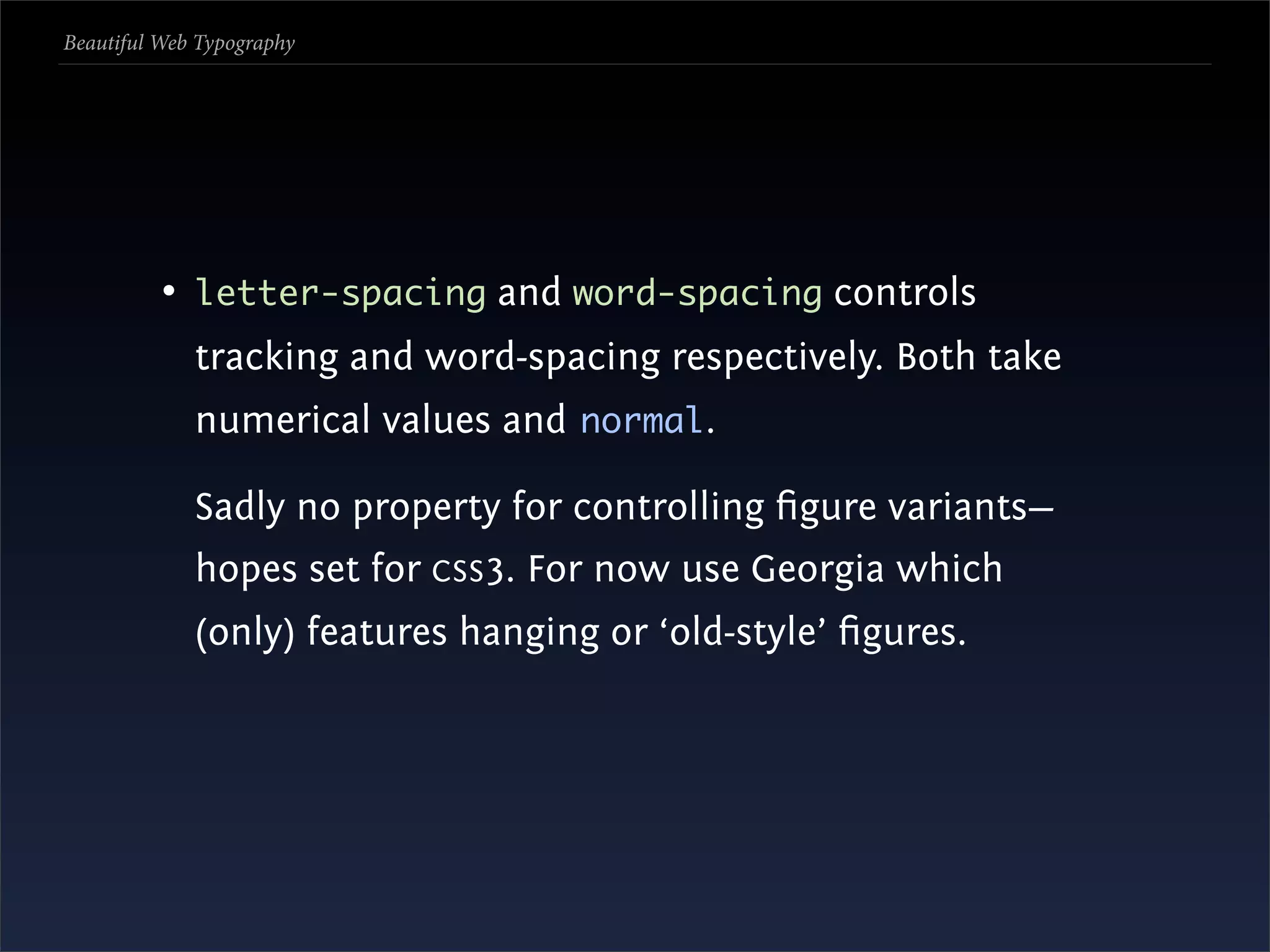 Beautiful Web Typography




          • letter-spacing and word-spacing controls
             tracking and word-spacing respectively. Both take
             numerical values and normal.

             Sadly no property for controlling ﬁgure variants—
             hopes set for CSS 3. For now use Georgia which
             (only) features hanging or ‘old-style’ ﬁgures.
 