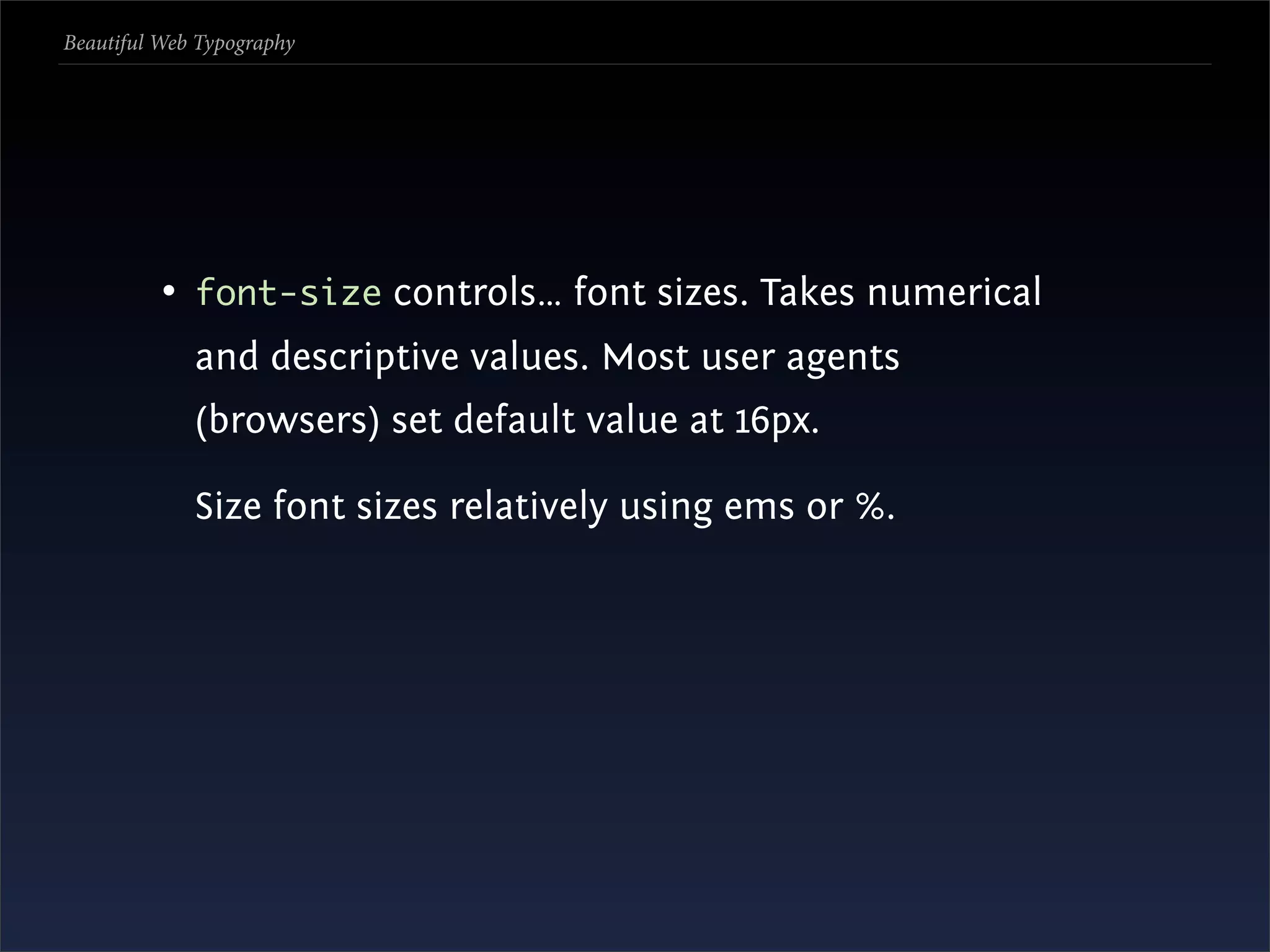 Beautiful Web Typography




          • font-size controls… font sizes. Takes numerical
             and descriptive values. Most user agents
             (browsers) set default value at 16px.

             Size font sizes relatively using ems or %.
 