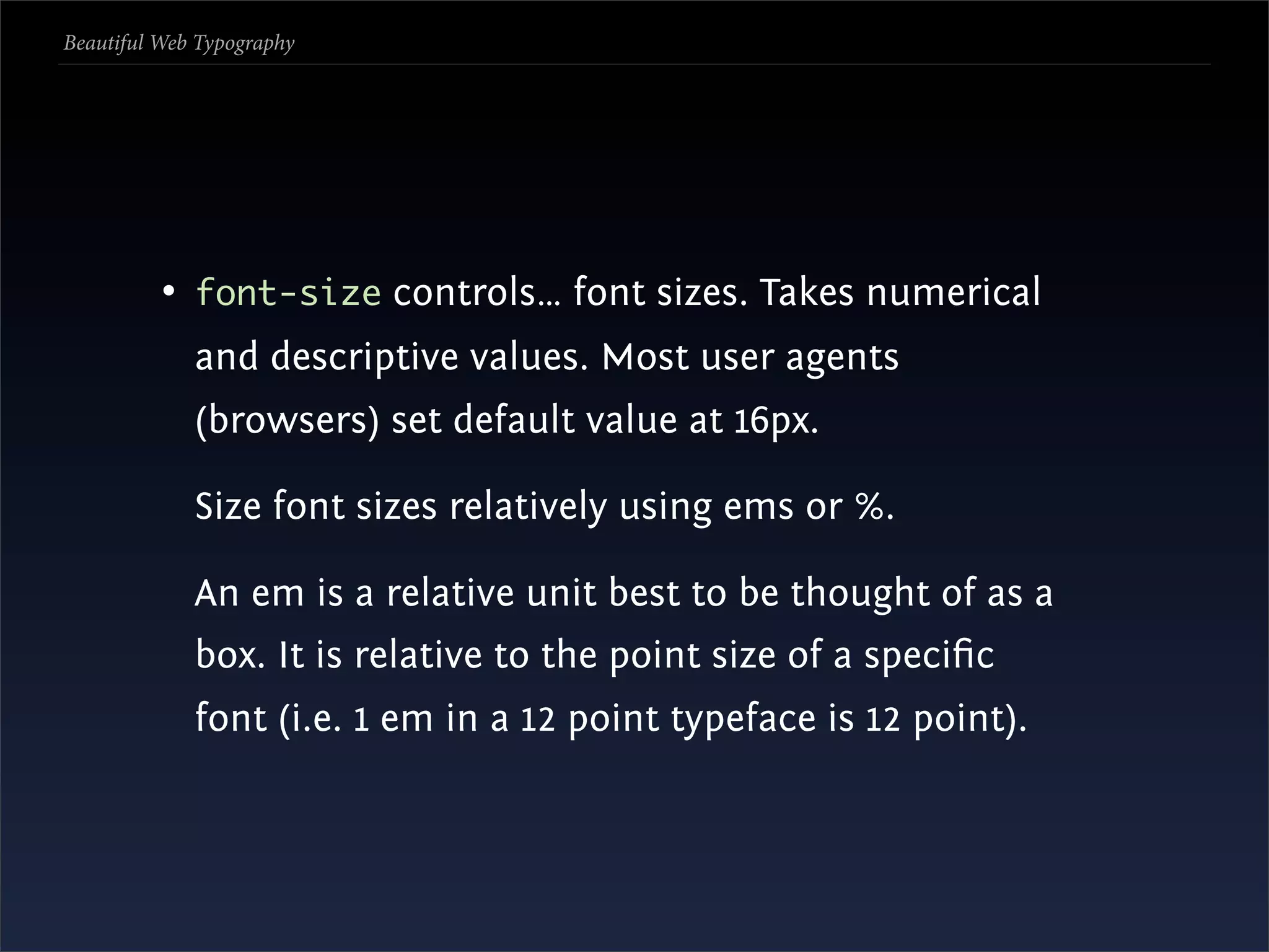 Beautiful Web Typography




          • font-size controls… font sizes. Takes numerical
             and descriptive values. Most user agents
             (browsers) set default value at 16px.

             Size font sizes relatively using ems or %.

             An em is a relative unit best to be thought of as a
             box. It is relative to the point size of a speciﬁc
             font (i.e. 1 em in a 12 point typeface is 12 point).
 