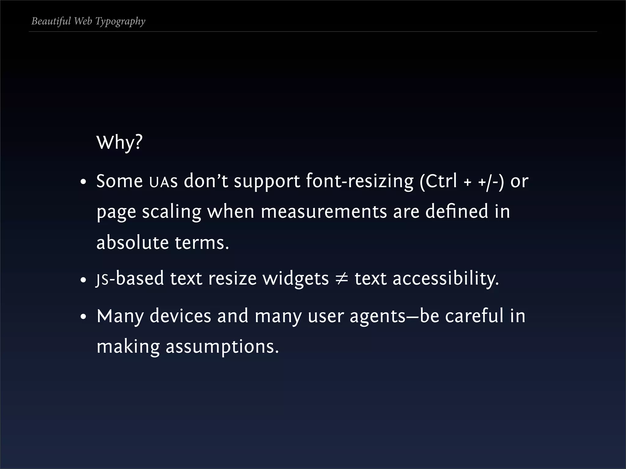 Beautiful Web Typography




             Why?
          • Some UA s don’t support font-resizing (Ctrl + +/-) or
             page scaling when measurements are deﬁned in
             absolute terms.
          • JS -based text resize widgets ≠ text accessibility.
          • Many devices and many user agents—be careful in
             making assumptions.
 