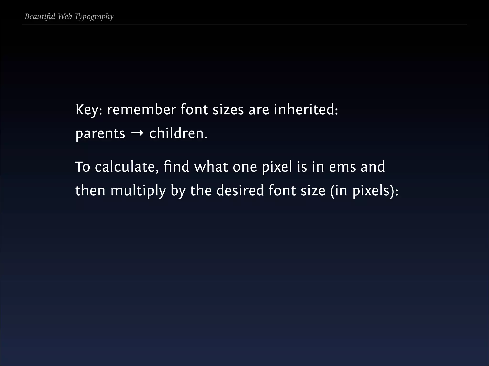Beautiful Web Typography




             Key: remember font sizes are inherited:
             parents → children.

             To calculate, ﬁnd what one pixel is in ems and
             then multiply by the desired font size (in pixels):
 