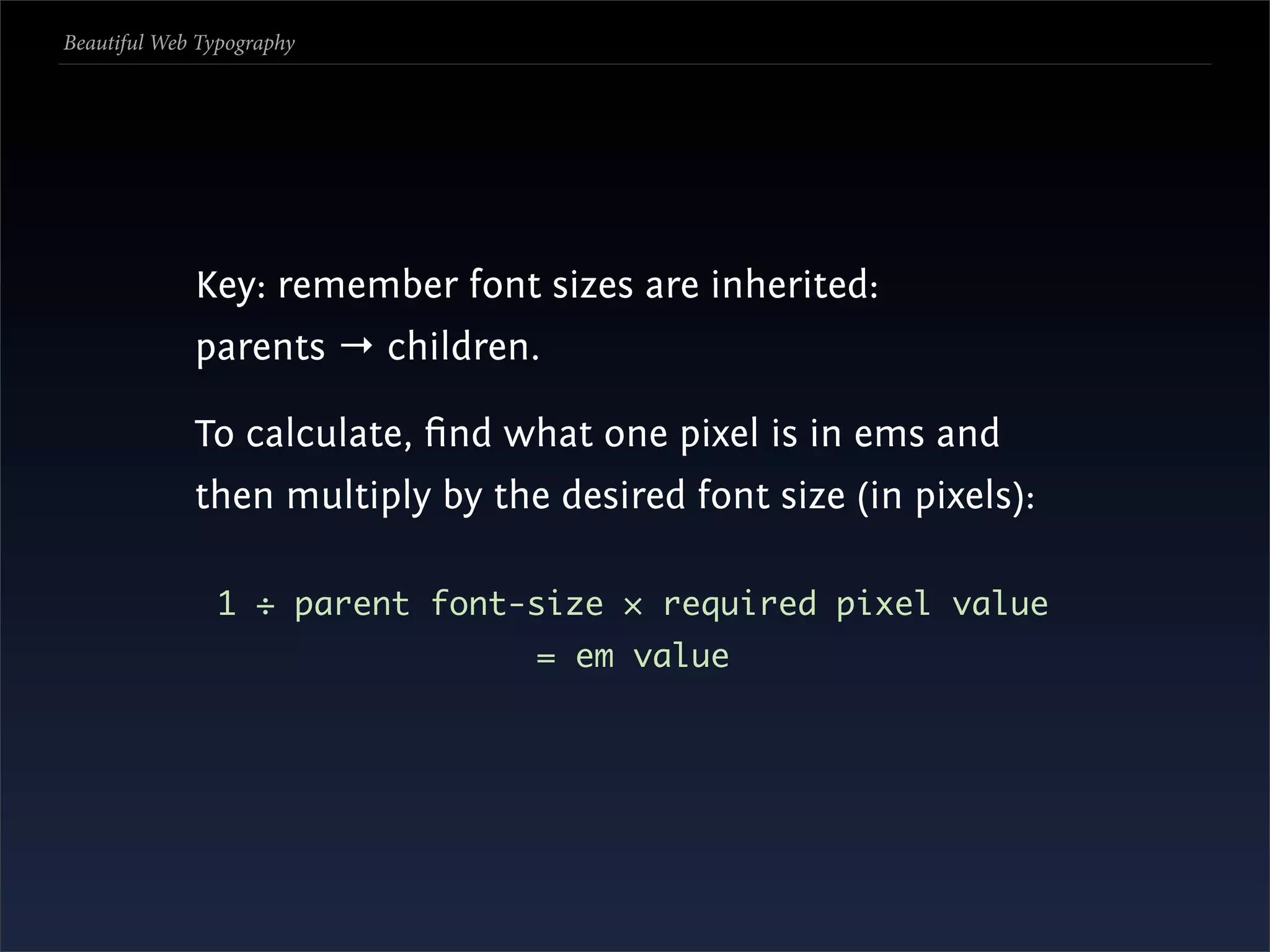 Beautiful Web Typography




             Key: remember font sizes are inherited:
             parents → children.

             To calculate, ﬁnd what one pixel is in ems and
             then multiply by the desired font size (in pixels):

               1 ÷ parent font-size × required pixel value
                                 = em value
 