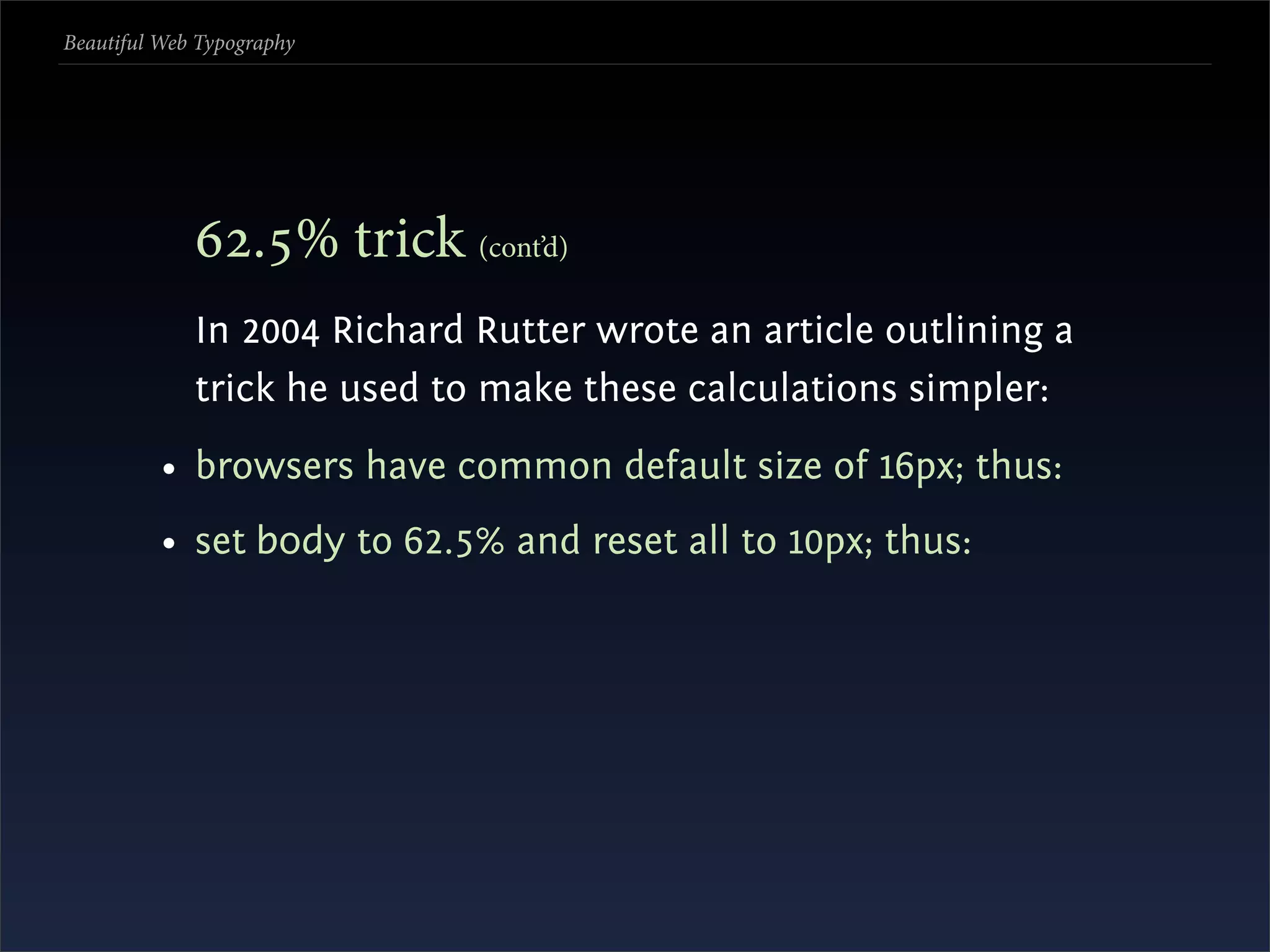 Beautiful Web Typography




             .% trick (cont’d)
             In 2004 Richard Rutter wrote an article outlining a
             trick he used to make these calculations simpler:
          • browsers have common default size of 16px; thus:
          • set body to 62.5% and reset all to 10px; thus:
 