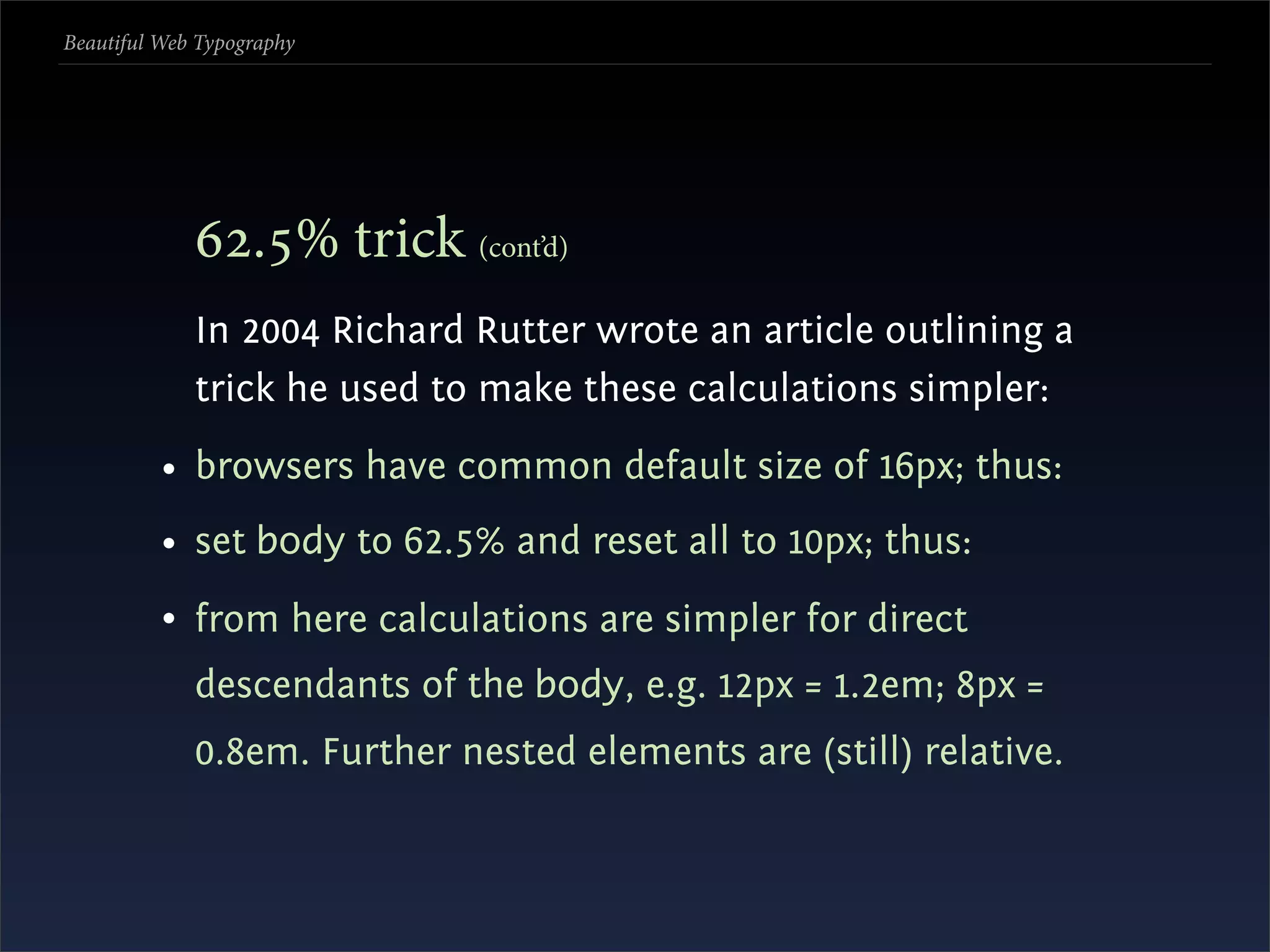 Beautiful Web Typography




             .% trick (cont’d)
             In 2004 Richard Rutter wrote an article outlining a
             trick he used to make these calculations simpler:
          • browsers have common default size of 16px; thus:
          • set body to 62.5% and reset all to 10px; thus:
          • from here calculations are simpler for direct
             descendants of the body, e.g. 12px = 1.2em; 8px =
             0.8em. Further nested elements are (still) relative.
 