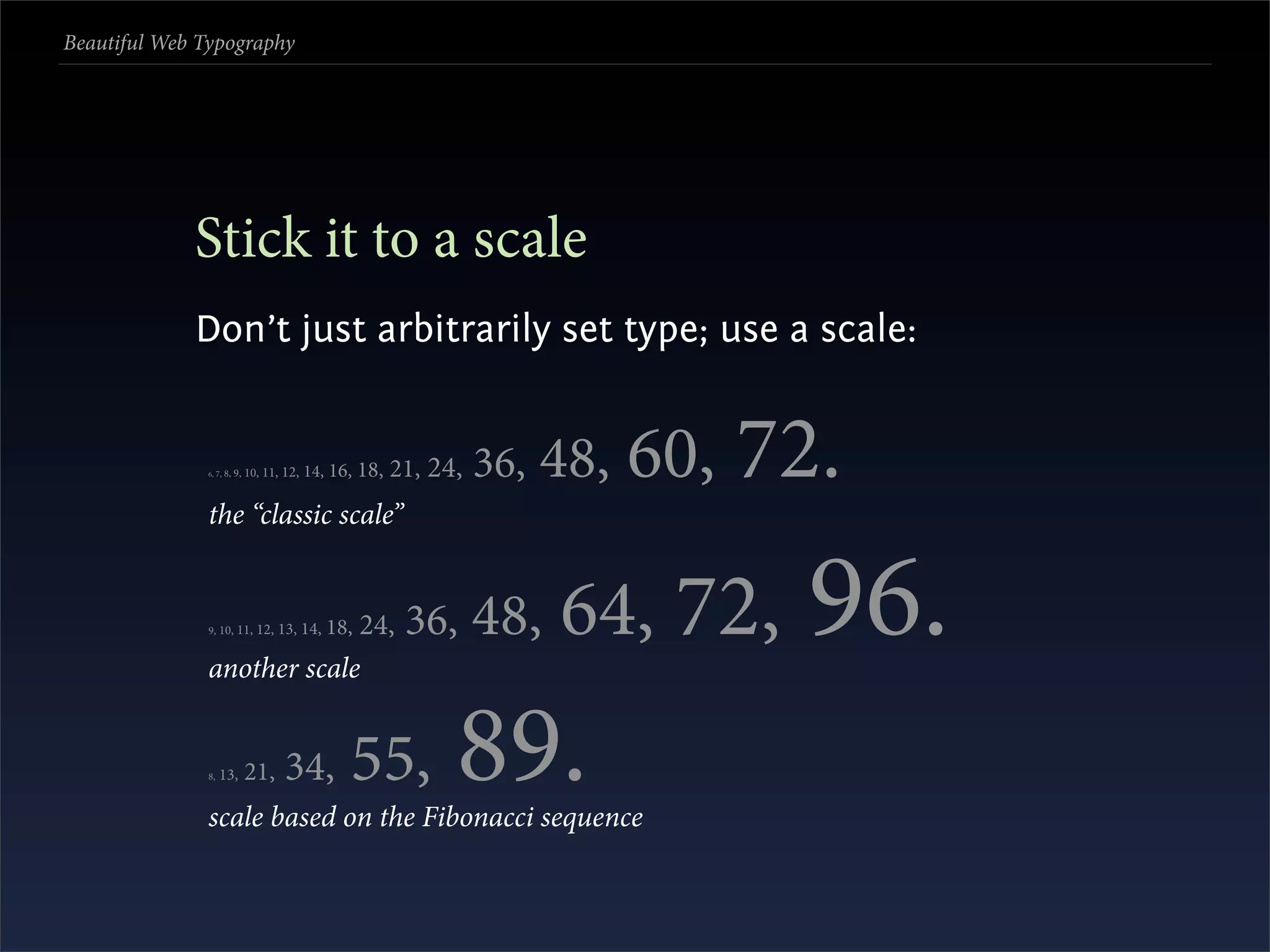 Beautiful Web Typography




             Stick it to a scale
             Don’t just arbitrarily set type; use a scale:


               6, 7,   8, 9, 10,   11, 12, 14,   16, 18, 21,   24,   36,   48, 60,   72.
               the “classic scale”


               9, 10, 11,


               another scale
                            24,12, 13, 14,       18,      36,        48,   64, 72,     96.
               8,   13,     21,        34,         55,
               scale based on the Fibonacci sequence
                                                                 89.
 