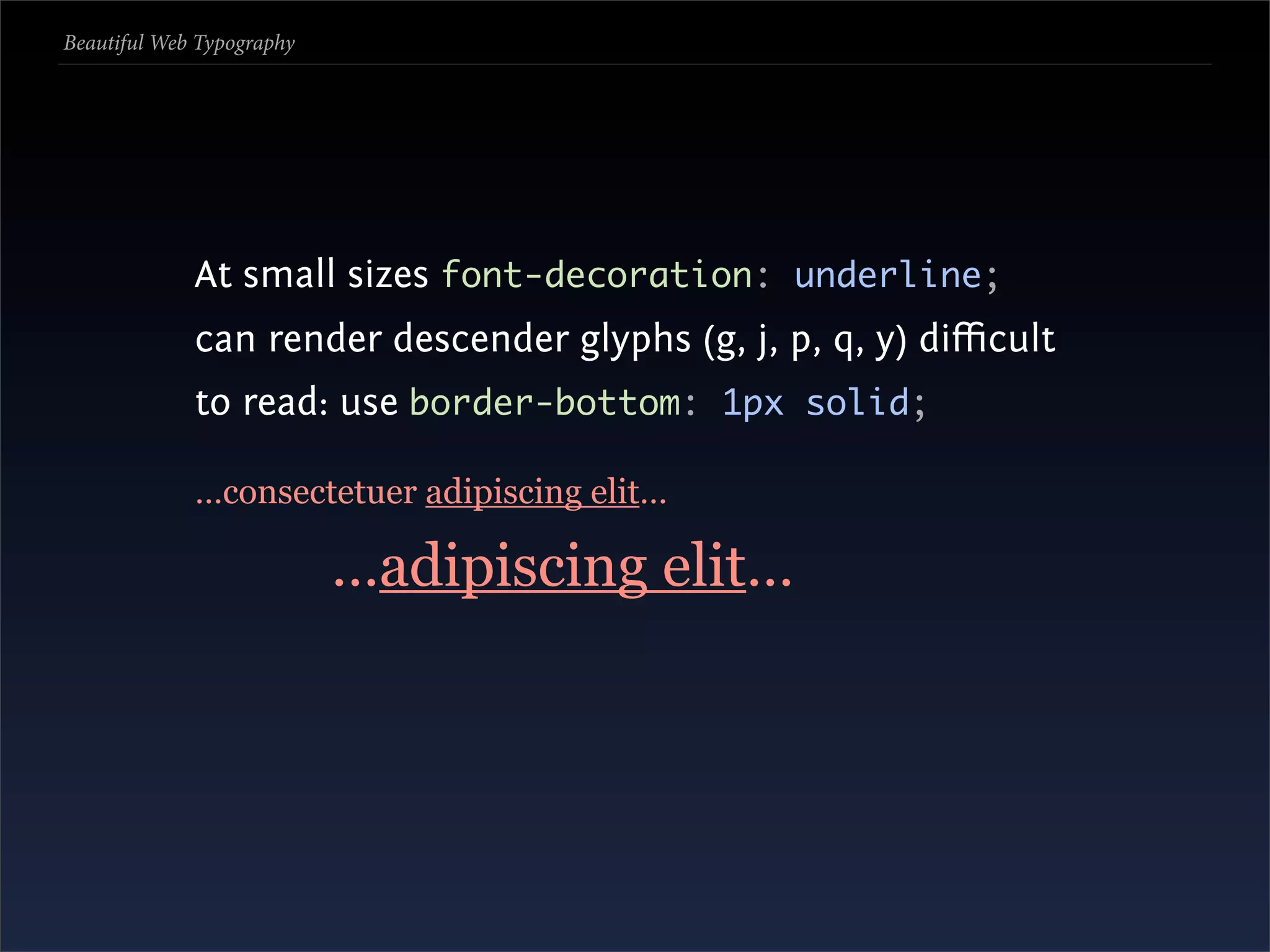 Beautiful Web Typography




             At small sizes font-decoration: underline;
             can render descender glyphs (g, j, p, q, y) diﬃcult
             to read: use border-bottom: 1px solid;

             …consectetuer adipiscing elit…

                           …adipiscing elit…
 