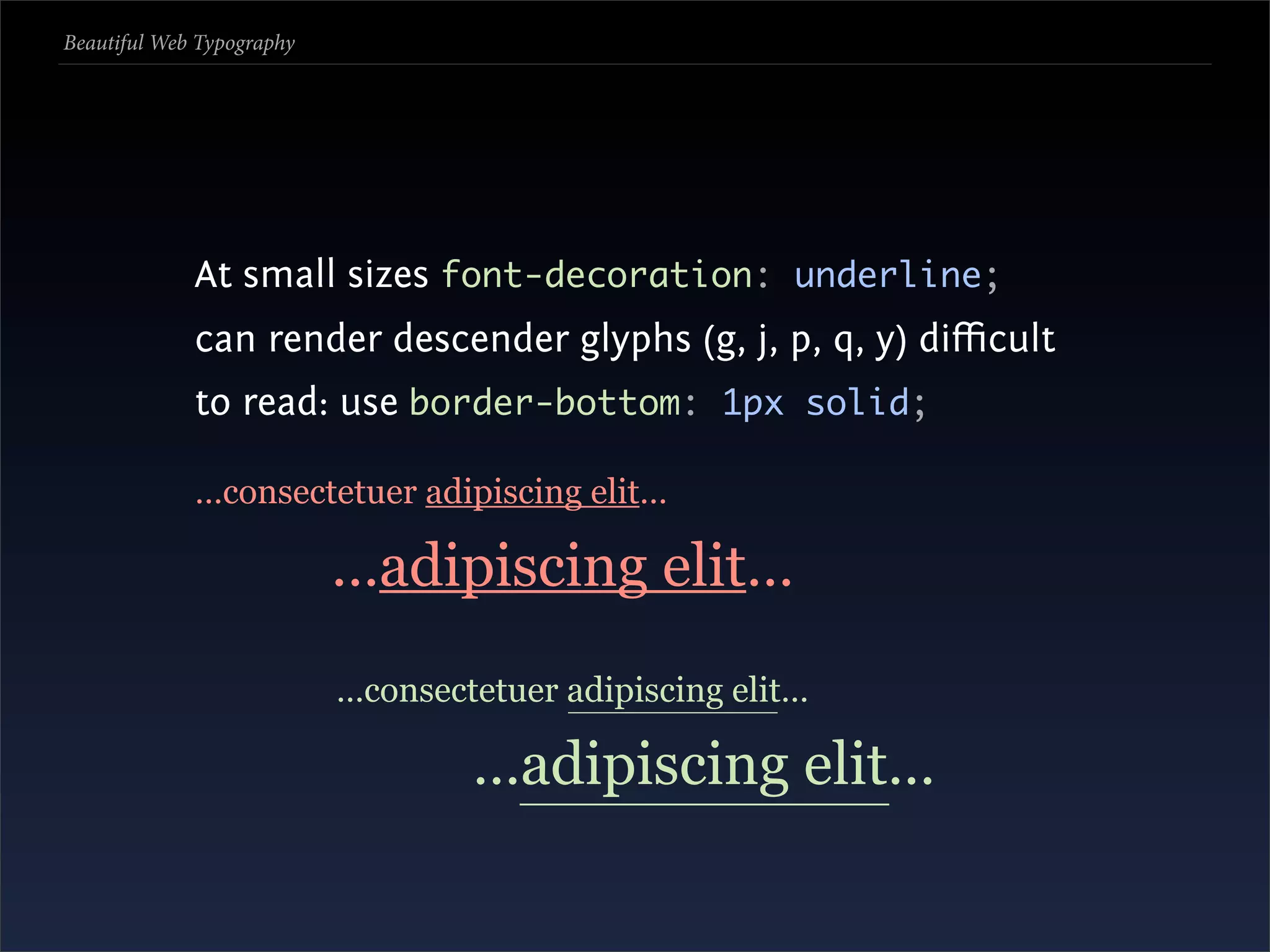 Beautiful Web Typography




             At small sizes font-decoration: underline;
             can render descender glyphs (g, j, p, q, y) diﬃcult
             to read: use border-bottom: 1px solid;

             …consectetuer adipiscing elit…

                           …adipiscing elit…
                           …consectetuer adipiscing elit…

                                   …adipiscing elit…
 