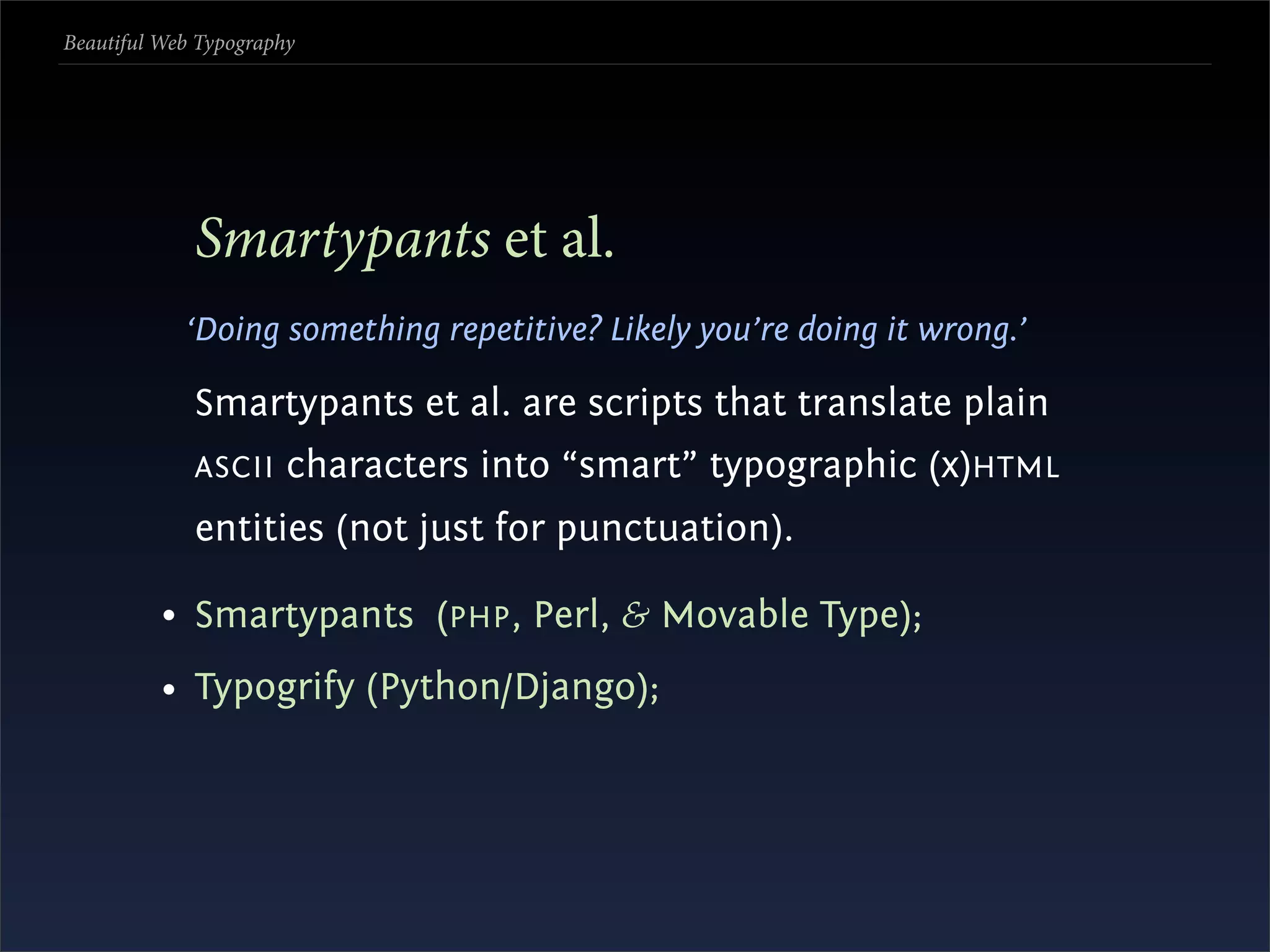 Beautiful Web Typography




             Smartypants et al.
            ‘Doing something repetitive? Likely you’re doing it wrong.’

             Smartypants et al. are scripts that translate plain
             ASCII     characters into “smart” typographic (x)HTML
             entities (not just for punctuation).

          • Smartypants (PHP , Perl, & Movable Type);
          • Typogrify (Python/Django);
 