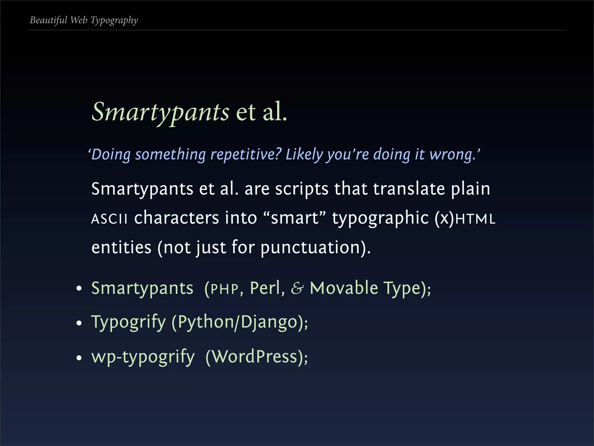 Beautiful Web Typography




             Smartypants et al.
            ‘Doing something repetitive? Likely you’re doing it wrong.’

             Smartypants et al. are scripts that translate plain
             ASCII     characters into “smart” typographic (x)HTML
             entities (not just for punctuation).

          • Smartypants (PHP , Perl, & Movable Type);
          • Typogrify (Python/Django);
          • wp-typogrify (WordPress);
 