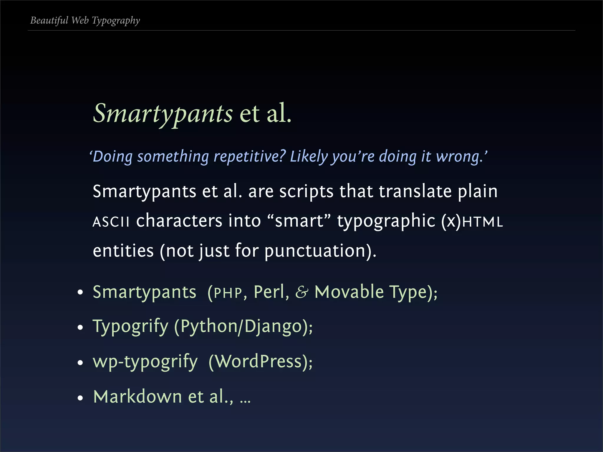 Beautiful Web Typography




             Smartypants et al.
            ‘Doing something repetitive? Likely you’re doing it wrong.’

             Smartypants et al. are scripts that translate plain
             ASCII     characters into “smart” typographic (x)HTML
             entities (not just for punctuation).

          • Smartypants (PHP , Perl, & Movable Type);
          • Typogrify (Python/Django);
          • wp-typogrify (WordPress);
          • Markdown et al., …
 