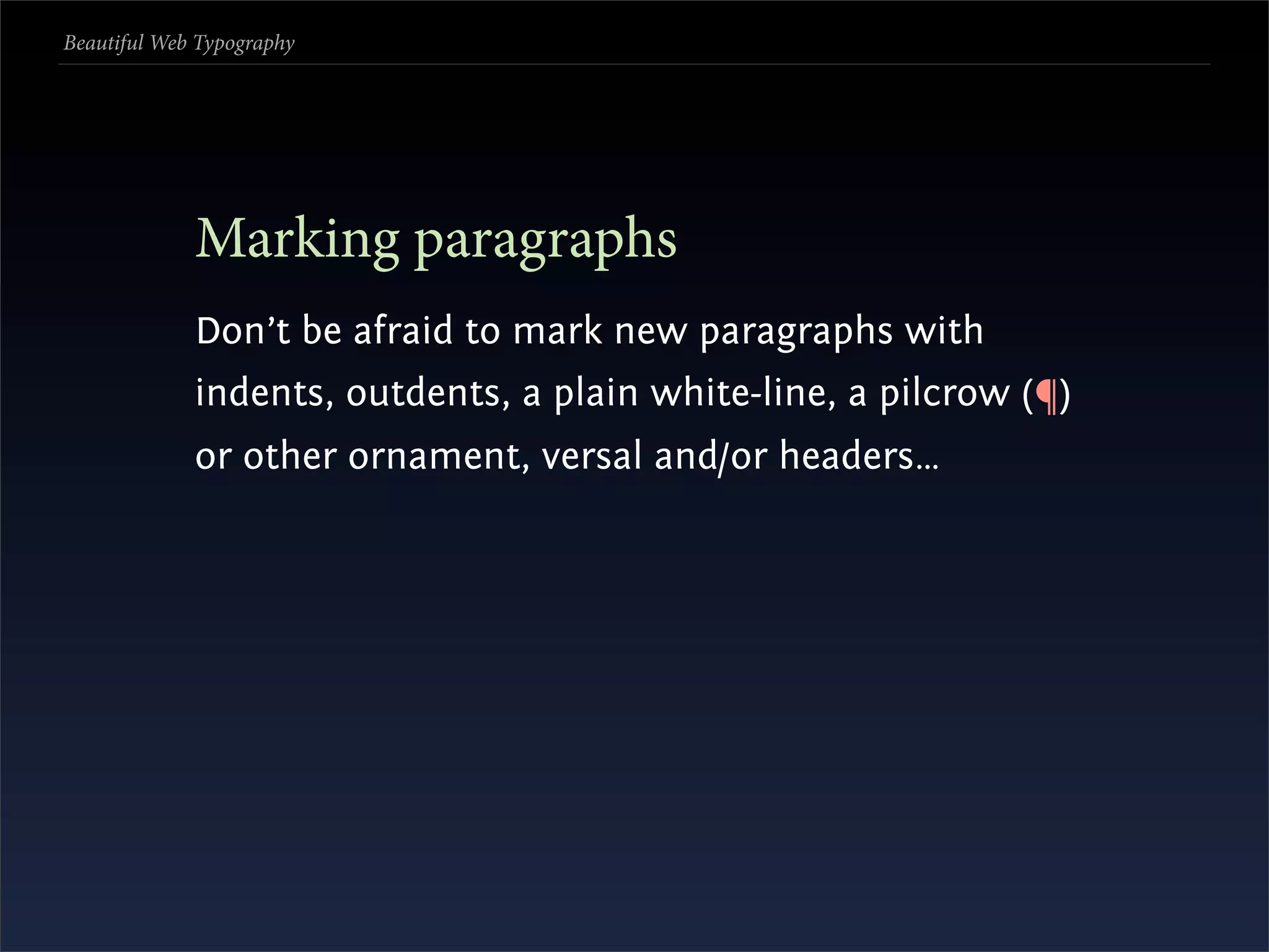 Beautiful Web Typography




             Marking paragraphs
             Don’t be afraid to mark new paragraphs with
             indents, outdents, a plain white-line, a pilcrow (¶)
             or other ornament, versal and/or headers…
 