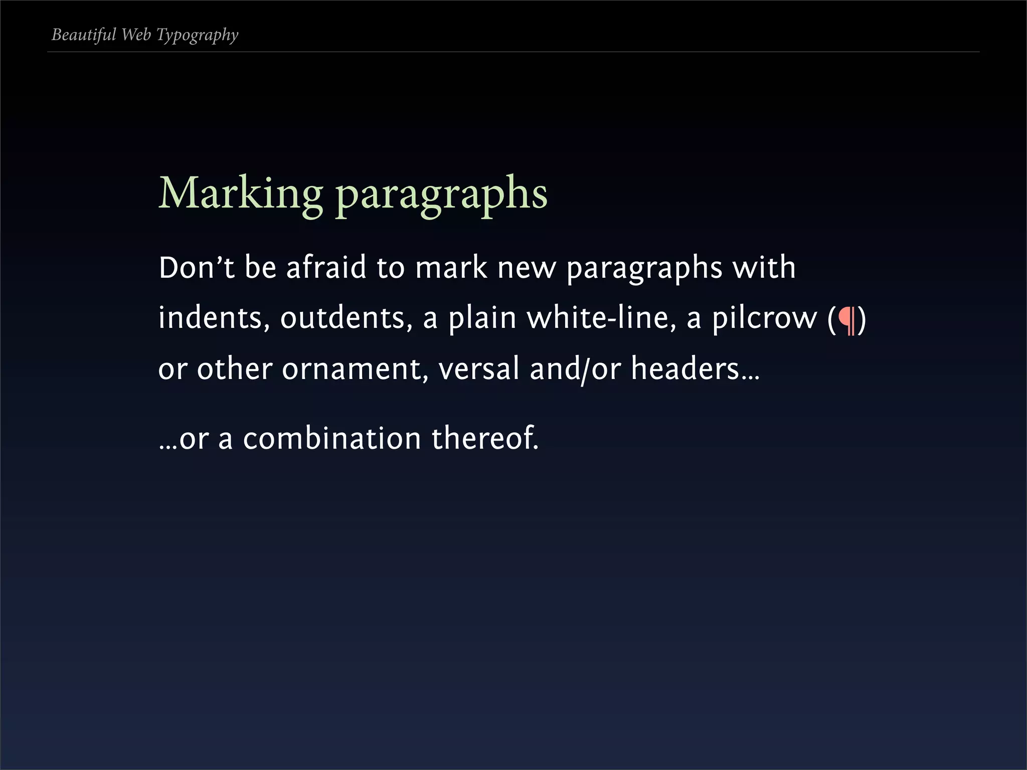 Beautiful Web Typography




             Marking paragraphs
             Don’t be afraid to mark new paragraphs with
             indents, outdents, a plain white-line, a pilcrow (¶)
             or other ornament, versal and/or headers…

             …or a combination thereof.
 