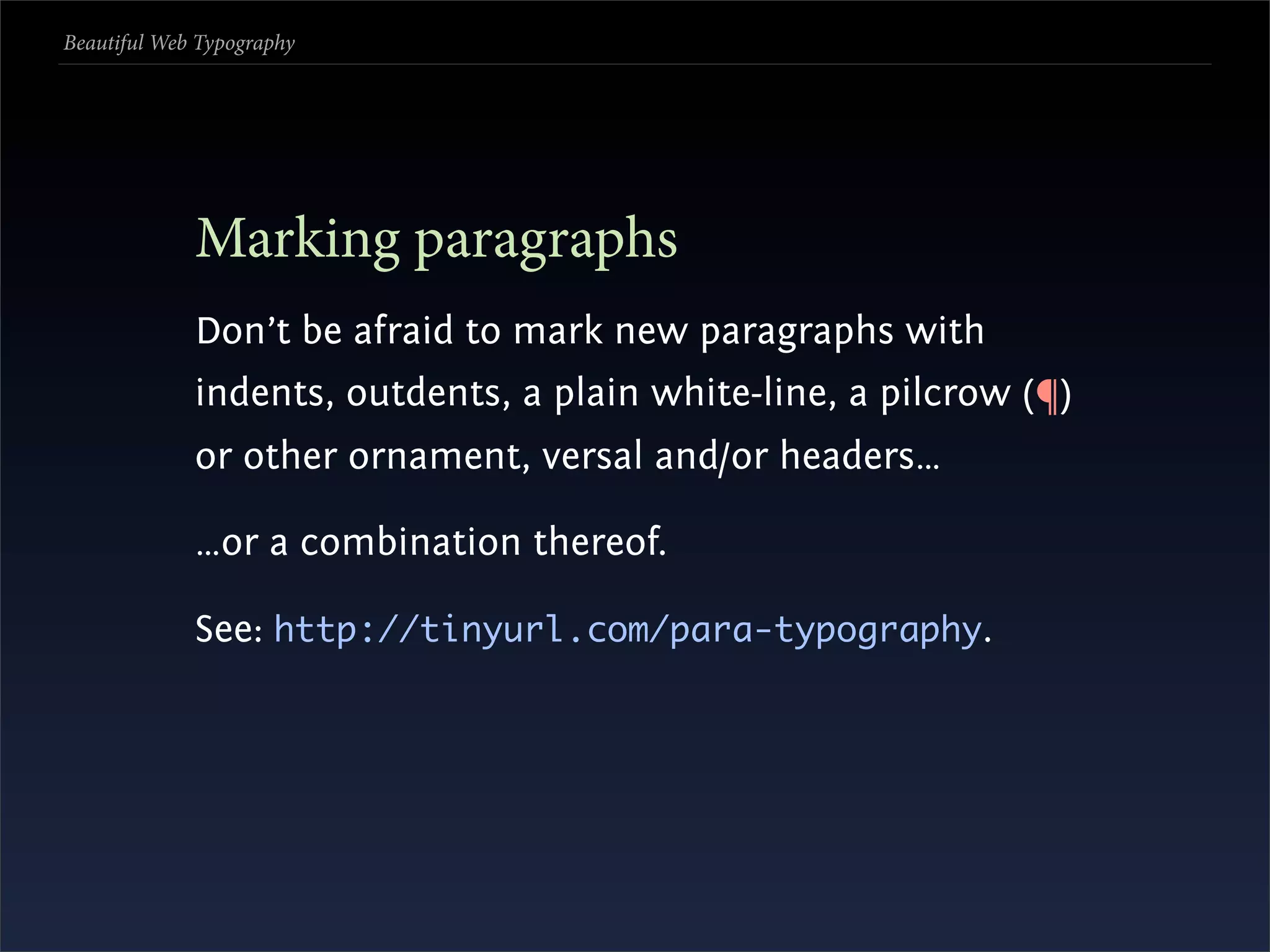 Beautiful Web Typography




             Marking paragraphs
             Don’t be afraid to mark new paragraphs with
             indents, outdents, a plain white-line, a pilcrow (¶)
             or other ornament, versal and/or headers…

             …or a combination thereof.

             See: http://tinyurl.com/para-typography.
 