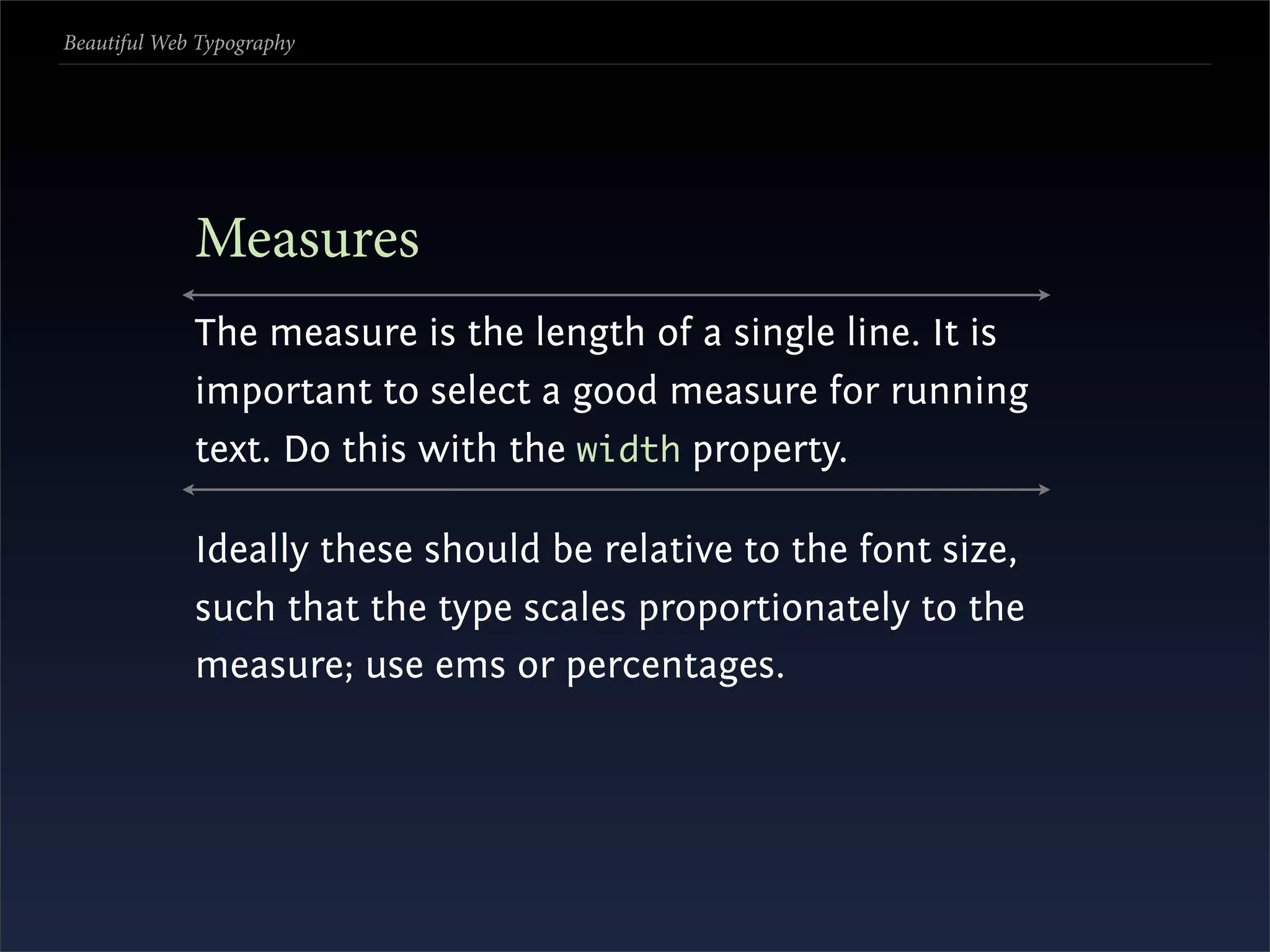Beautiful Web Typography




             Measures
             The measure is the length of a single line. It is
             important to select a good measure for running
             text. Do this with the width property.

             Ideally these should be relative to the font size,
             such that the type scales proportionately to the
             measure; use ems or percentages.
 