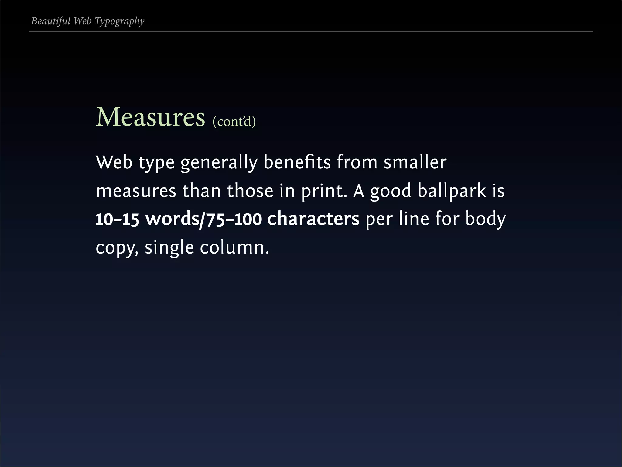 Beautiful Web Typography




             Measures (cont’d)
             Web type generally beneﬁts from smaller
             measures than those in print. A good ballpark is
             10–15 words/75–100 characters per line for body
             copy, single column.
 
