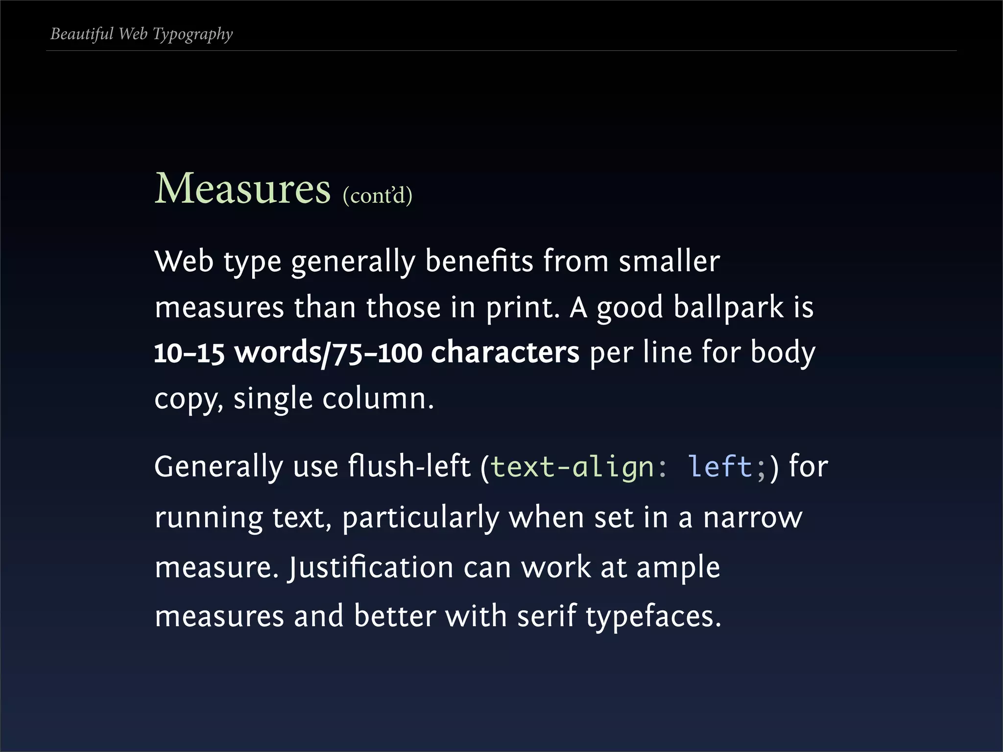Beautiful Web Typography




             Measures (cont’d)
             Web type generally beneﬁts from smaller
             measures than those in print. A good ballpark is
             10–15 words/75–100 characters per line for body
             copy, single column.

             Generally use ﬂush-left (text-align: left;) for
             running text, particularly when set in a narrow
             measure. Justiﬁcation can work at ample
             measures and better with serif typefaces.
 