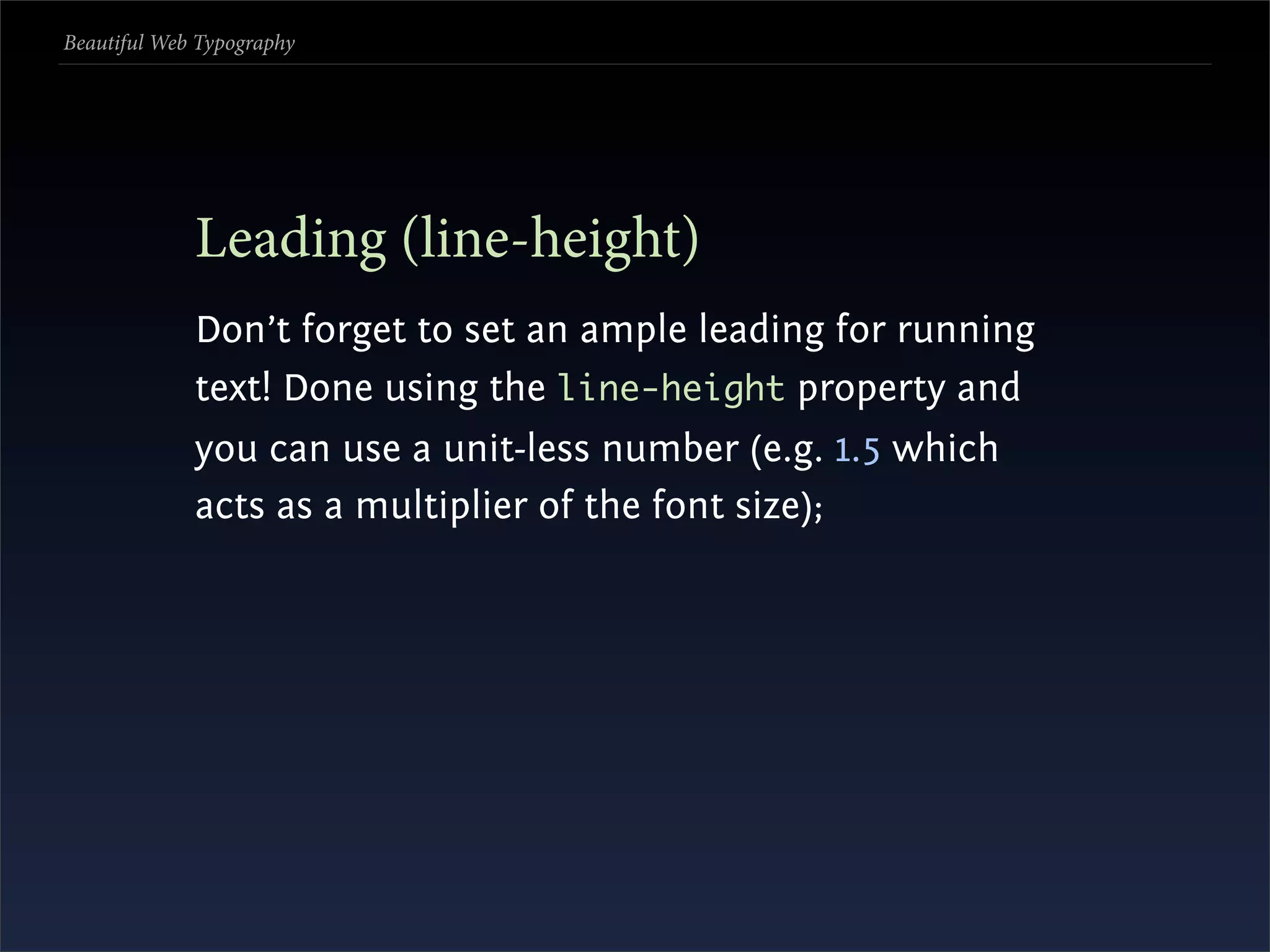 Beautiful Web Typography




             Leading (line-height)
             Don’t forget to set an ample leading for running
             text! Done using the line-height property and
             you can use a unit-less number (e.g. 1.5 which
             acts as a multiplier of the font size);
 