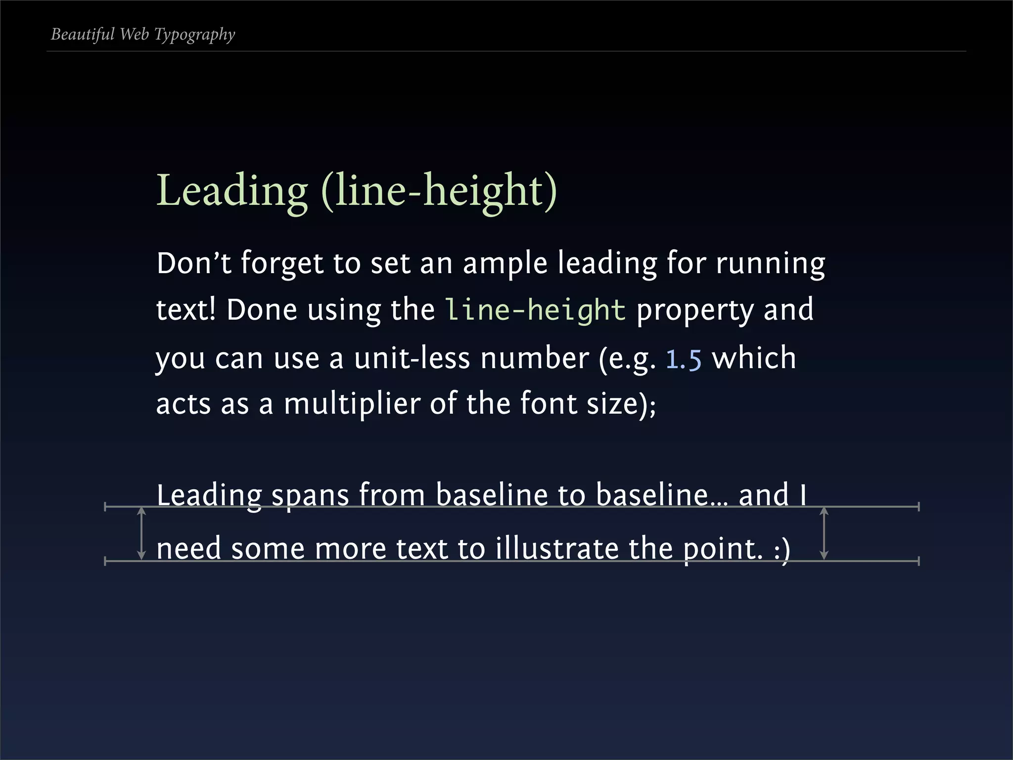 Beautiful Web Typography




             Leading (line-height)
             Don’t forget to set an ample leading for running
             text! Done using the line-height property and
             you can use a unit-less number (e.g. 1.5 which
             acts as a multiplier of the font size);

             Leading spans from baseline to baseline… and I
             need some more text to illustrate the point. :)
 