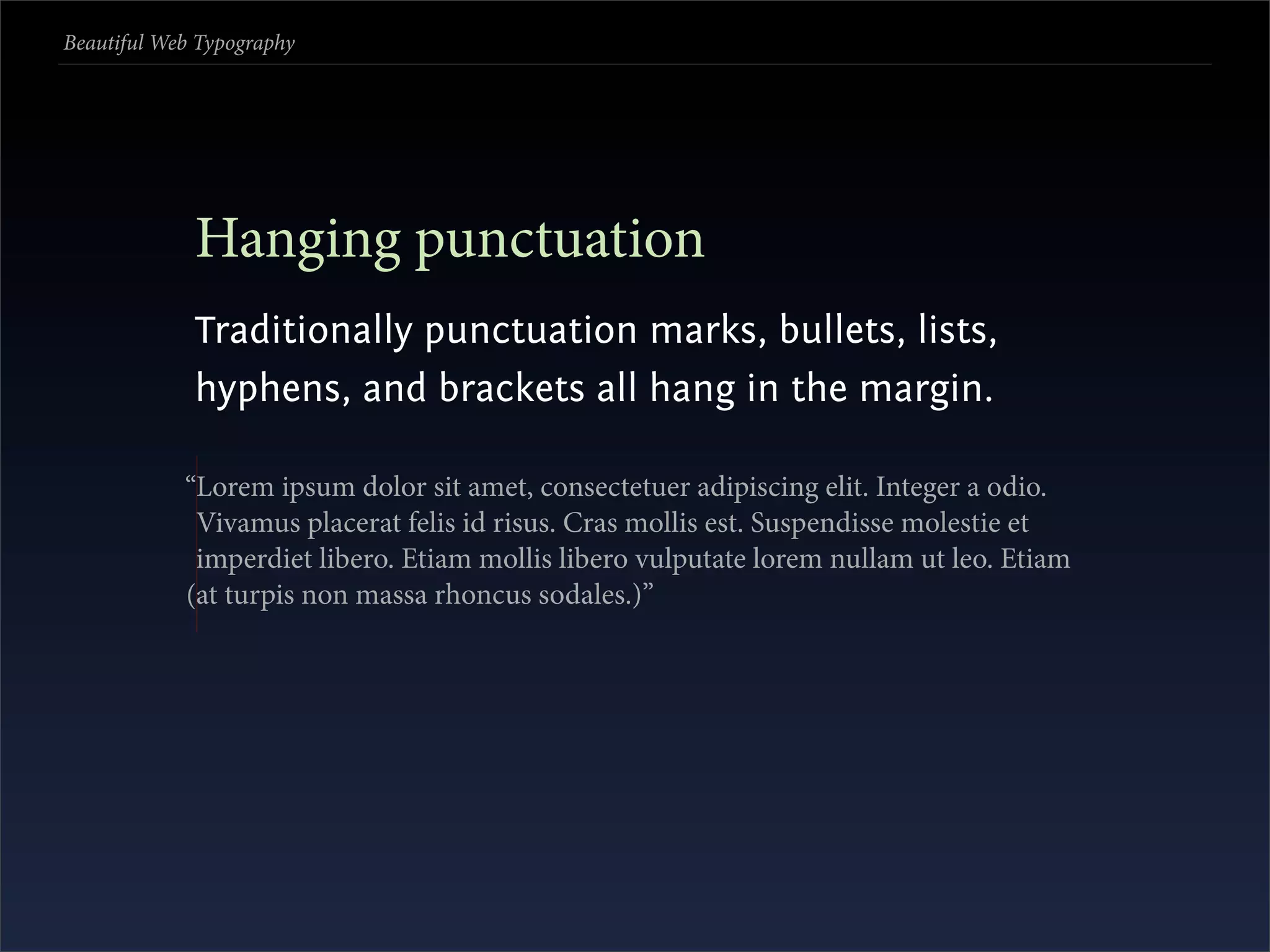 Beautiful Web Typography




             Hanging punctuation
             Traditionally punctuation marks, bullets, lists,
             hyphens, and brackets all hang in the margin.

            “Lorem ipsum dolor sit amet, consectetuer adipiscing elit. Integer a odio.
             Vivamus placerat felis id risus. Cras mollis est. Suspendisse molestie et
             imperdiet libero. Etiam mollis libero vulputate lorem nullam ut leo. Etiam
            (at turpis non massa rhoncus sodales.)”
 