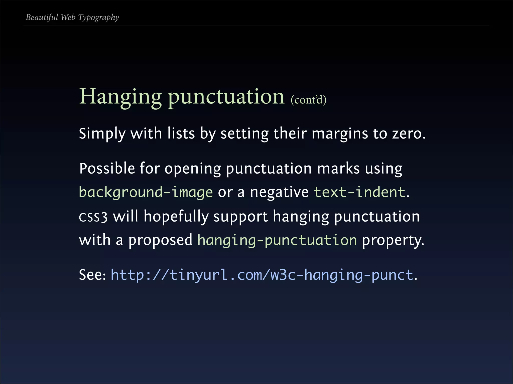 Beautiful Web Typography




             Hanging punctuation (cont’d)
             Simply with lists by setting their margins to zero.

             Possible for opening punctuation marks using
             background-image or a negative text-indent.
             CSS 3
                 will hopefully support hanging punctuation
             with a proposed hanging-punctuation property.

             See: http://tinyurl.com/w3c-hanging-punct.
 