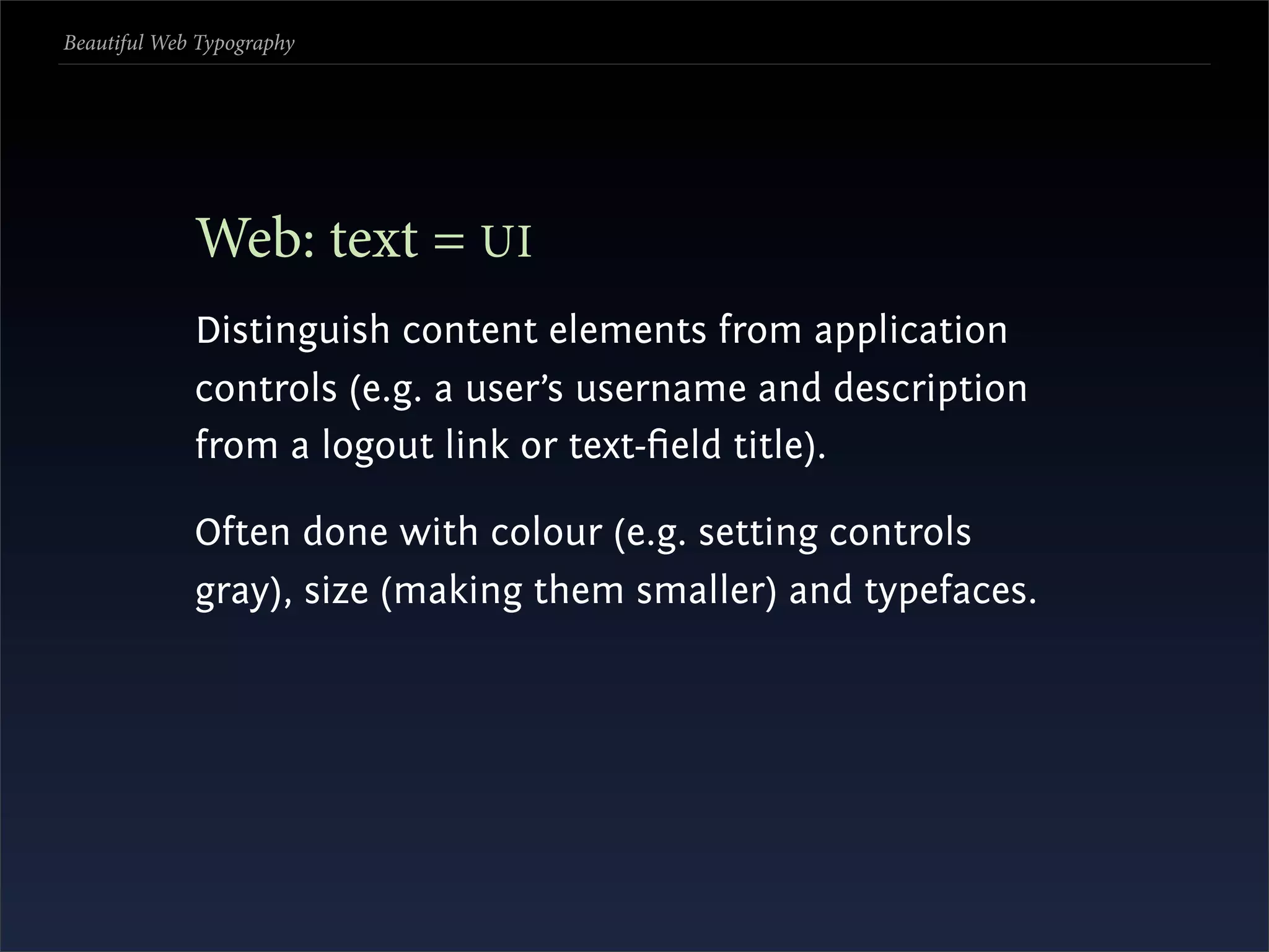 Beautiful Web Typography




             Web: text = UI
             Distinguish content elements from application
             controls (e.g. a user’s username and description
             from a logout link or text-ﬁeld title).

             Often done with colour (e.g. setting controls
             gray), size (making them smaller) and typefaces.
 