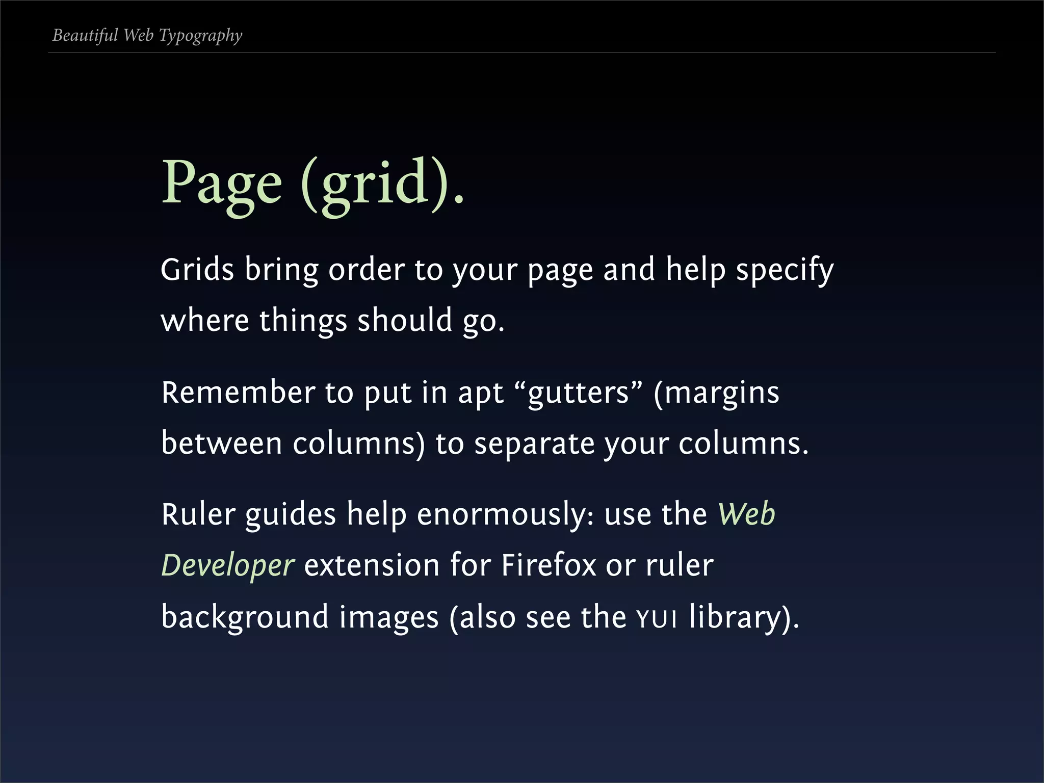 Beautiful Web Typography




             Page (grid).
             Grids bring order to your page and help specify
             where things should go.

             Remember to put in apt “gutters” (margins
             between columns) to separate your columns.

             Ruler guides help enormously: use the Web
             Developer extension for Firefox or ruler
             background images (also see the YUI library).
 