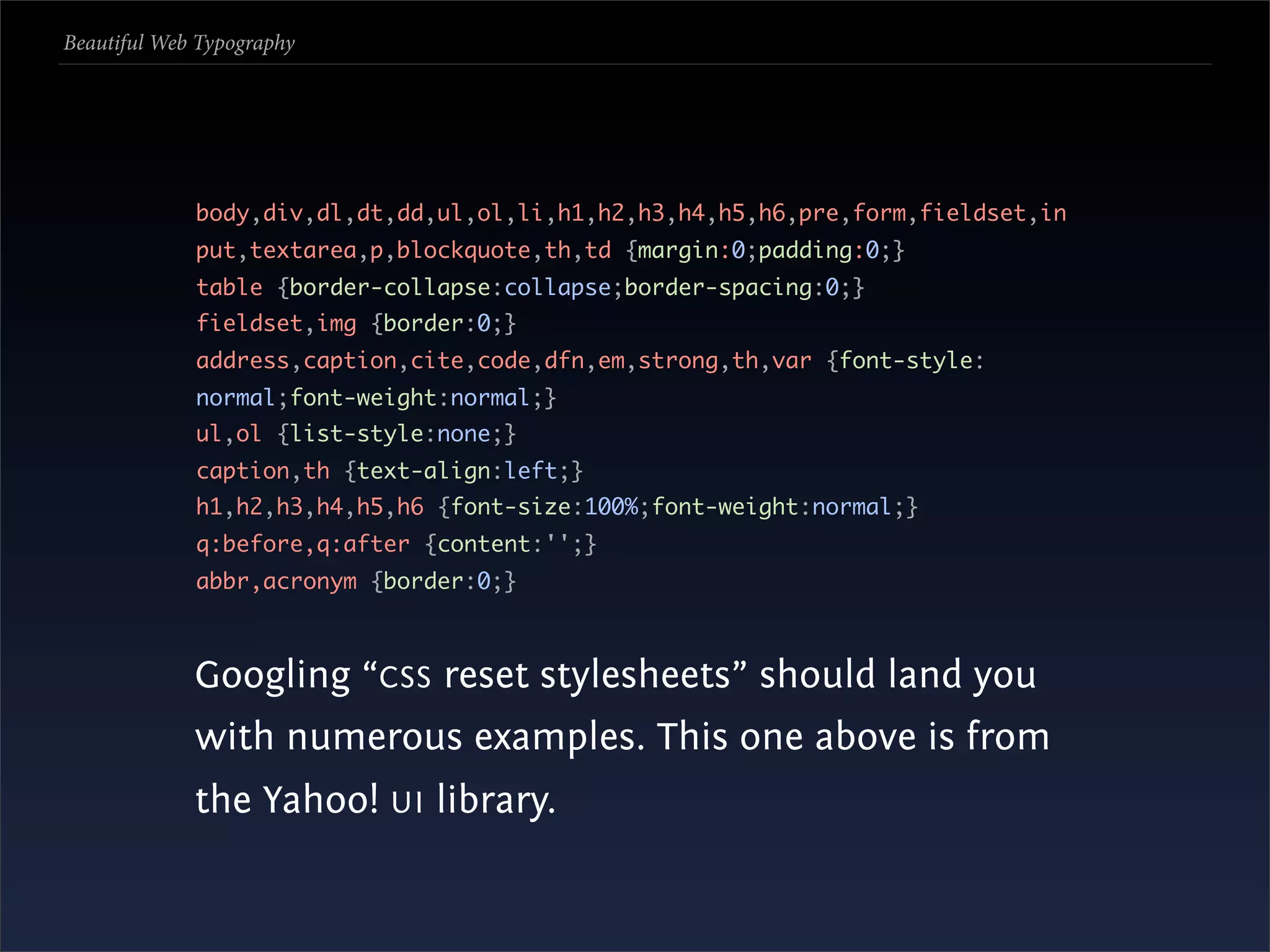 Beautiful Web Typography




             body,div,dl,dt,dd,ul,ol,li,h1,h2,h3,h4,h5,h6,pre,form,fieldset,in
             put,textarea,p,blockquote,th,td {margin:0;padding:0;}
             table {border-collapse:collapse;border-spacing:0;}
             fieldset,img {border:0;}
             address,caption,cite,code,dfn,em,strong,th,var {font-style:
             normal;font-weight:normal;}
             ul,ol {list-style:none;}
             caption,th {text-align:left;}
             h1,h2,h3,h4,h5,h6 {font-size:100%;font-weight:normal;}
             q:before,q:after {content:'';}
             abbr,acronym {border:0;}



             Googling “CSS reset stylesheets” should land you
             with numerous examples. This one above is from
             the Yahoo! UI library.
 