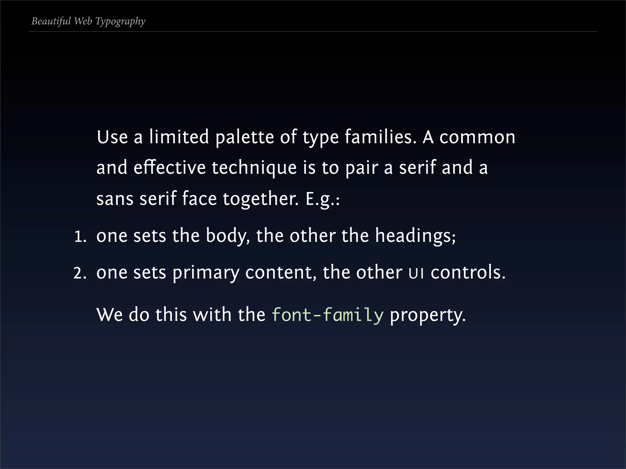 Beautiful Web Typography




             Use a limited palette of type families. A common
             and eﬀective technique is to pair a serif and a
             sans serif face together. E.g.:
         1. one sets the body, the other the headings;
        2. one sets primary content, the other UI controls.

             We do this with the font-family property.
 