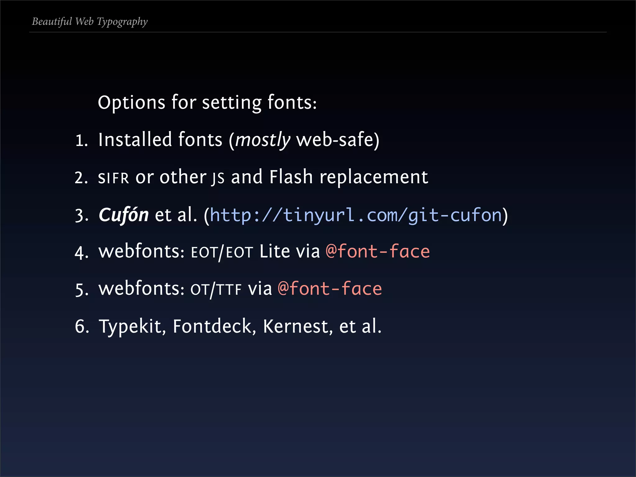 Beautiful Web Typography




             Options for setting fonts:
         1. Installed fonts (mostly web-safe)
        2. sIFR or other JS and Flash replacement
        3. Cufón et al. (http://tinyurl.com/git-cufon)
        4. webfonts: EOT /EOT Lite via @font-face
        5. webfonts: OT /TTF via @font-face
        6. Typekit, Fontdeck, Kernest, et al.
 