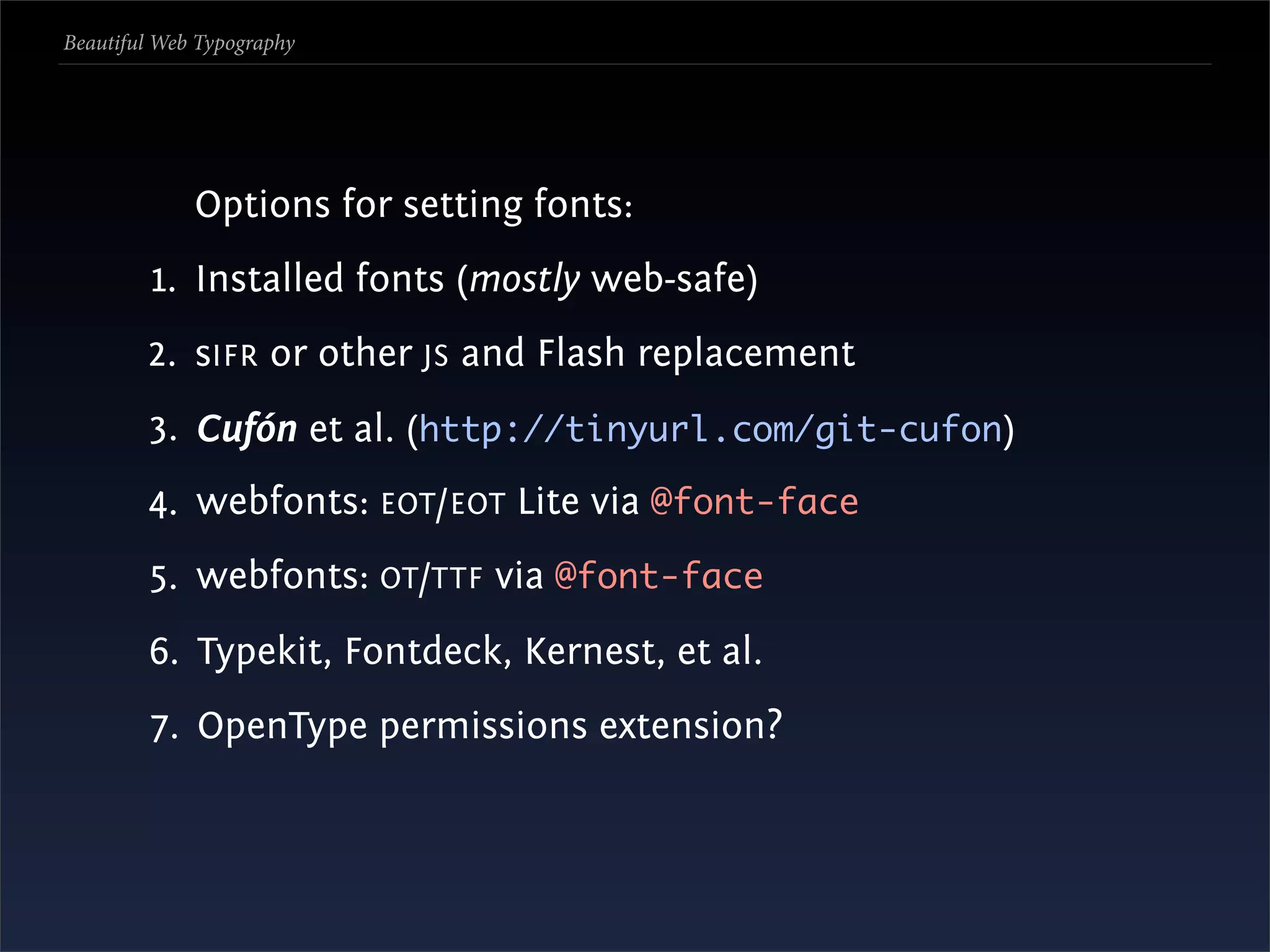 Beautiful Web Typography




             Options for setting fonts:
         1. Installed fonts (mostly web-safe)
        2. sIFR or other JS and Flash replacement
        3. Cufón et al. (http://tinyurl.com/git-cufon)
        4. webfonts: EOT /EOT Lite via @font-face
        5. webfonts: OT /TTF via @font-face
        6. Typekit, Fontdeck, Kernest, et al.
        7. OpenType permissions extension?
 
