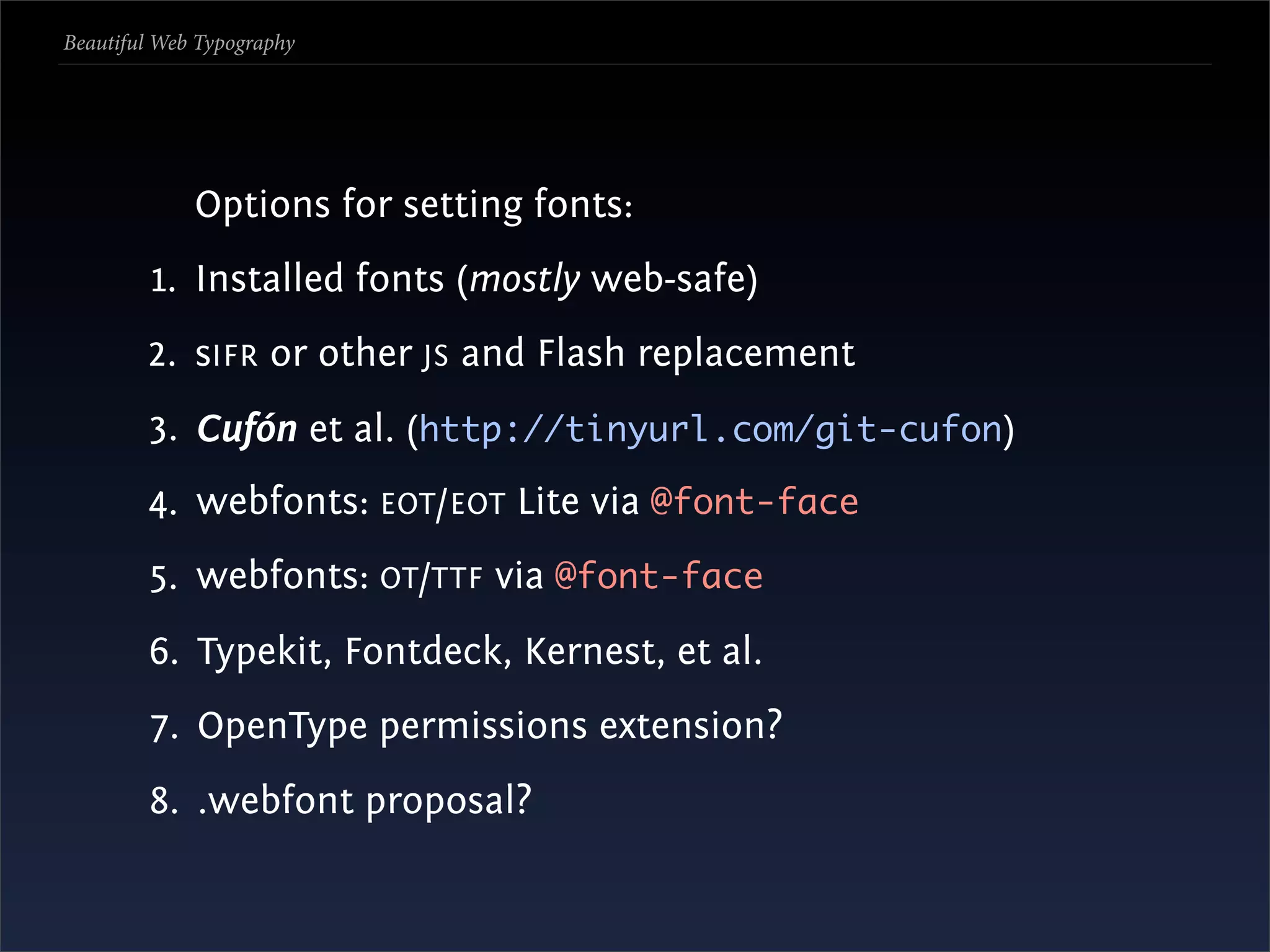 Beautiful Web Typography




             Options for setting fonts:
         1. Installed fonts (mostly web-safe)
        2. sIFR or other JS and Flash replacement
        3. Cufón et al. (http://tinyurl.com/git-cufon)
        4. webfonts: EOT /EOT Lite via @font-face
        5. webfonts: OT /TTF via @font-face
        6. Typekit, Fontdeck, Kernest, et al.
        7. OpenType permissions extension?
        8. .webfont proposal?
 