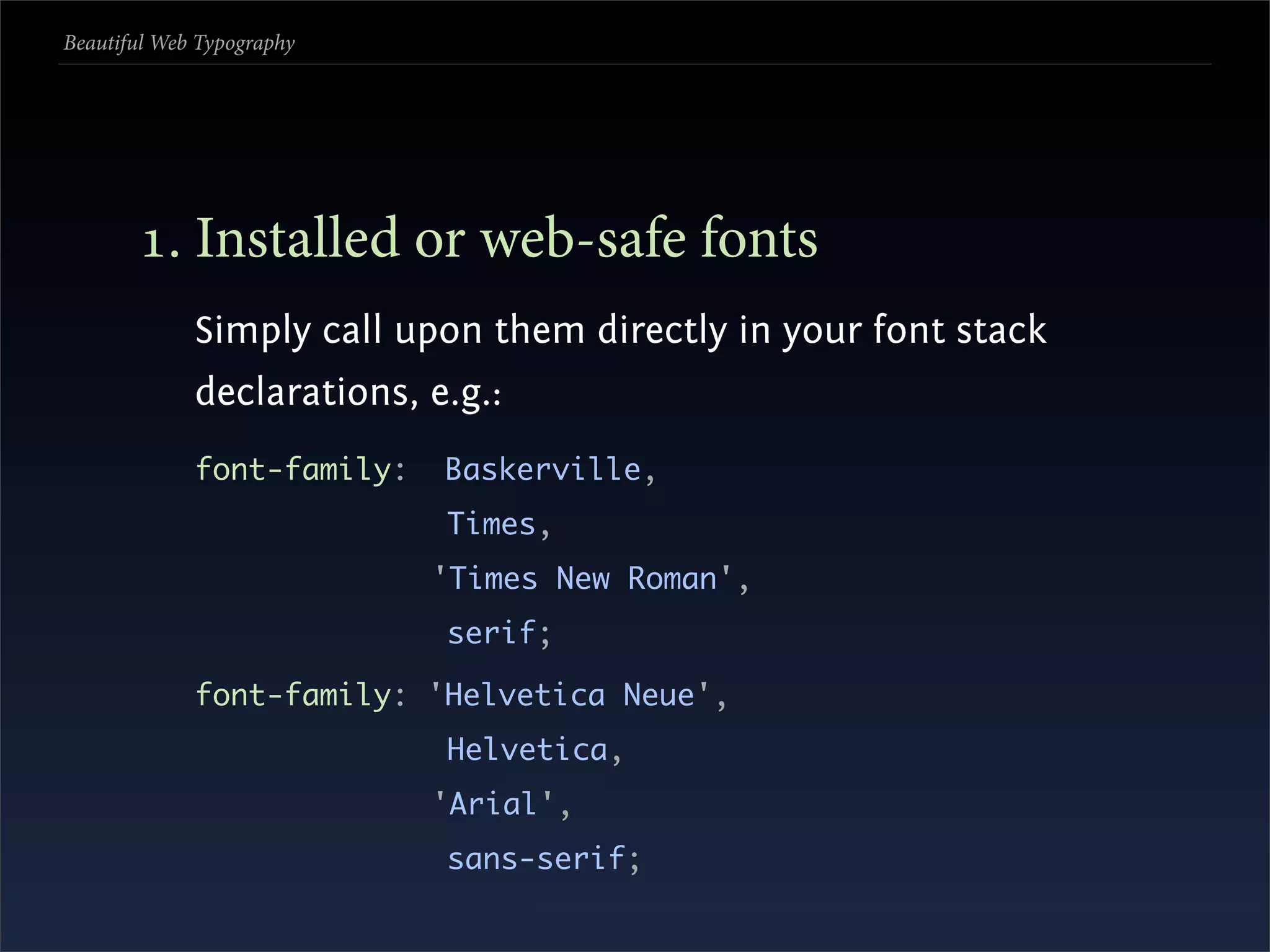 Beautiful Web Typography




       . Installed or web-safe fonts
             Simply call upon them directly in your font stack
             declarations, e.g.:
             font-family:   Baskerville,
                            Times,
                            'Times New Roman',
                            serif;

             font-family: 'Helvetica Neue',
                            Helvetica,
                            'Arial',
                            sans-serif;
 