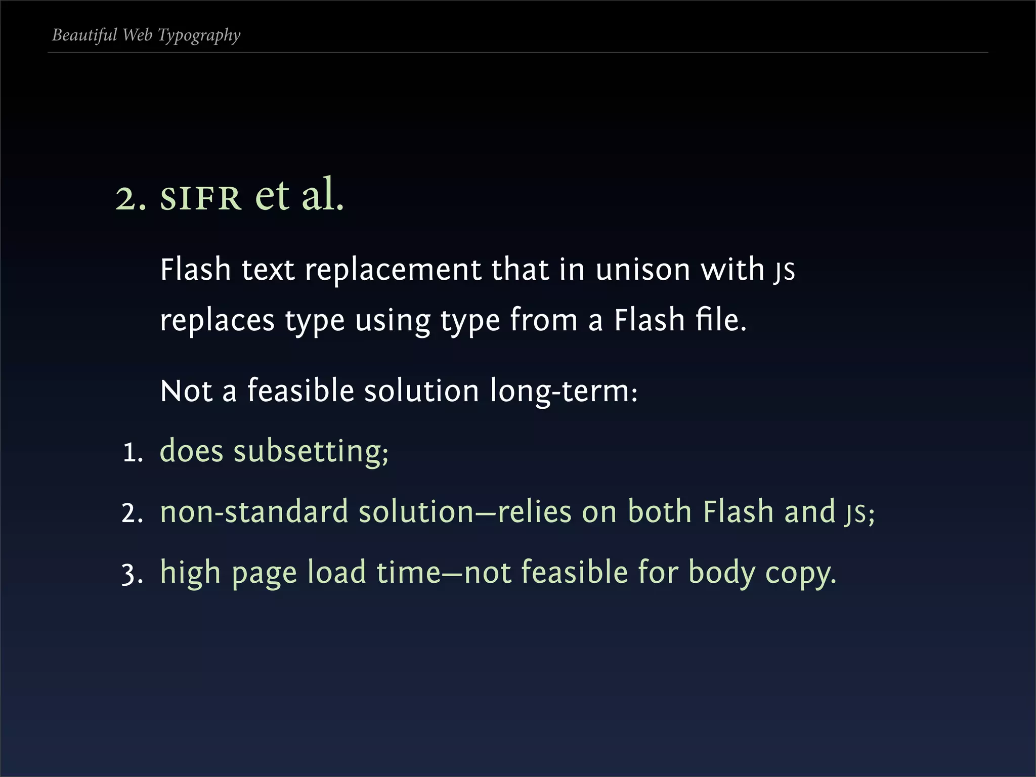 Beautiful Web Typography




       . s et al.
             Flash text replacement that in unison with JS
             replaces type using type from a Flash ﬁle.

             Not a feasible solution long-term:
         1. does subsetting;
        2. non-standard solution—relies on both Flash and JS ;
        3. high page load time—not feasible for body copy.
 