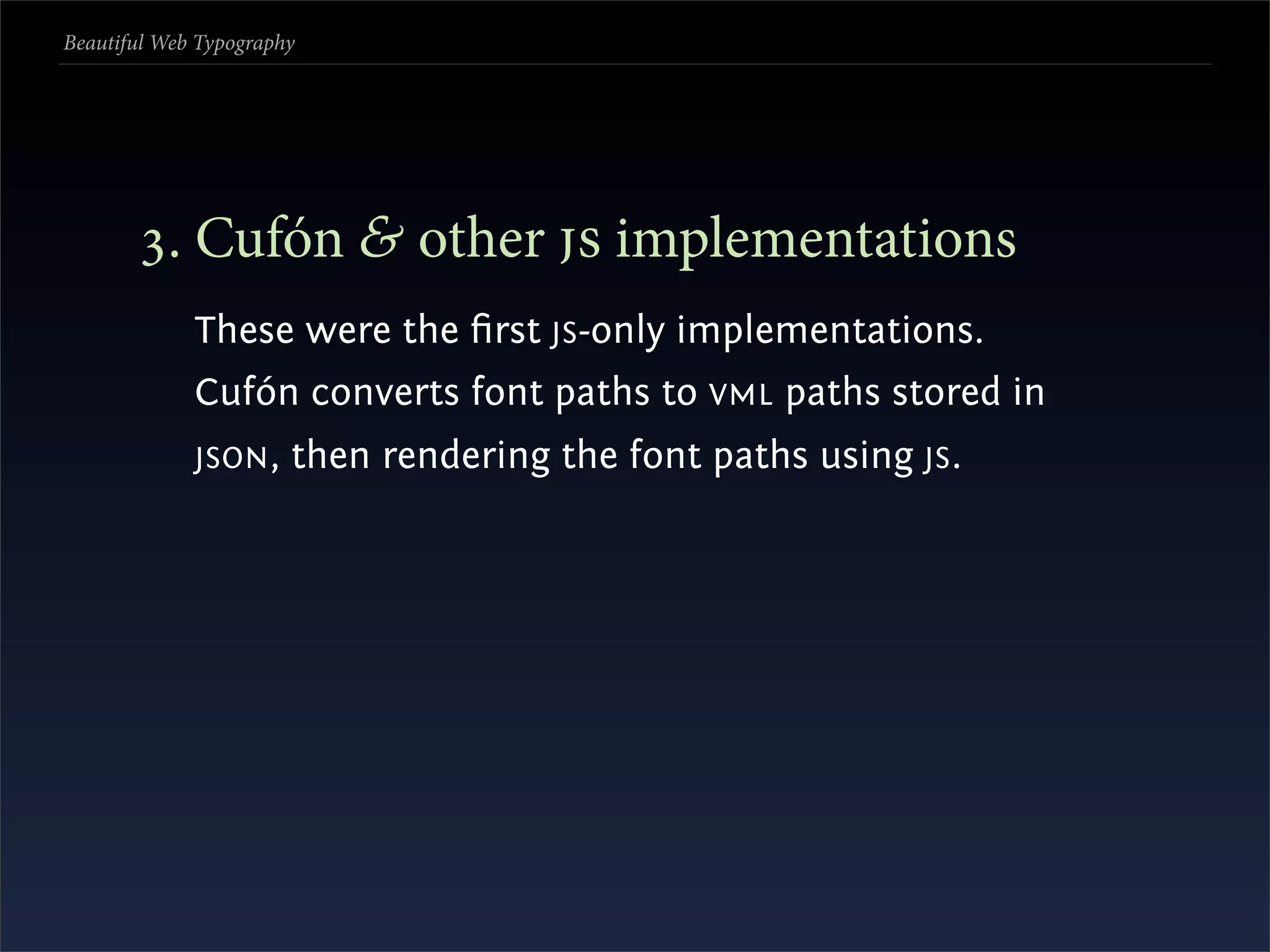 Beautiful Web Typography




       . Cufón & other  implementations
             These were the ﬁrst JS -only implementations.
             Cufón converts font paths to VML paths stored in
             JSON ,    then rendering the font paths using JS .
 