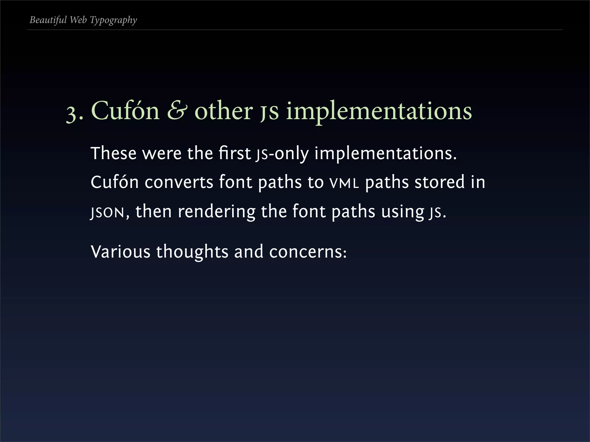 Beautiful Web Typography




       . Cufón & other  implementations
             These were the ﬁrst JS -only implementations.
             Cufón converts font paths to VML paths stored in
             JSON ,    then rendering the font paths using JS .

             Various thoughts and concerns:
 